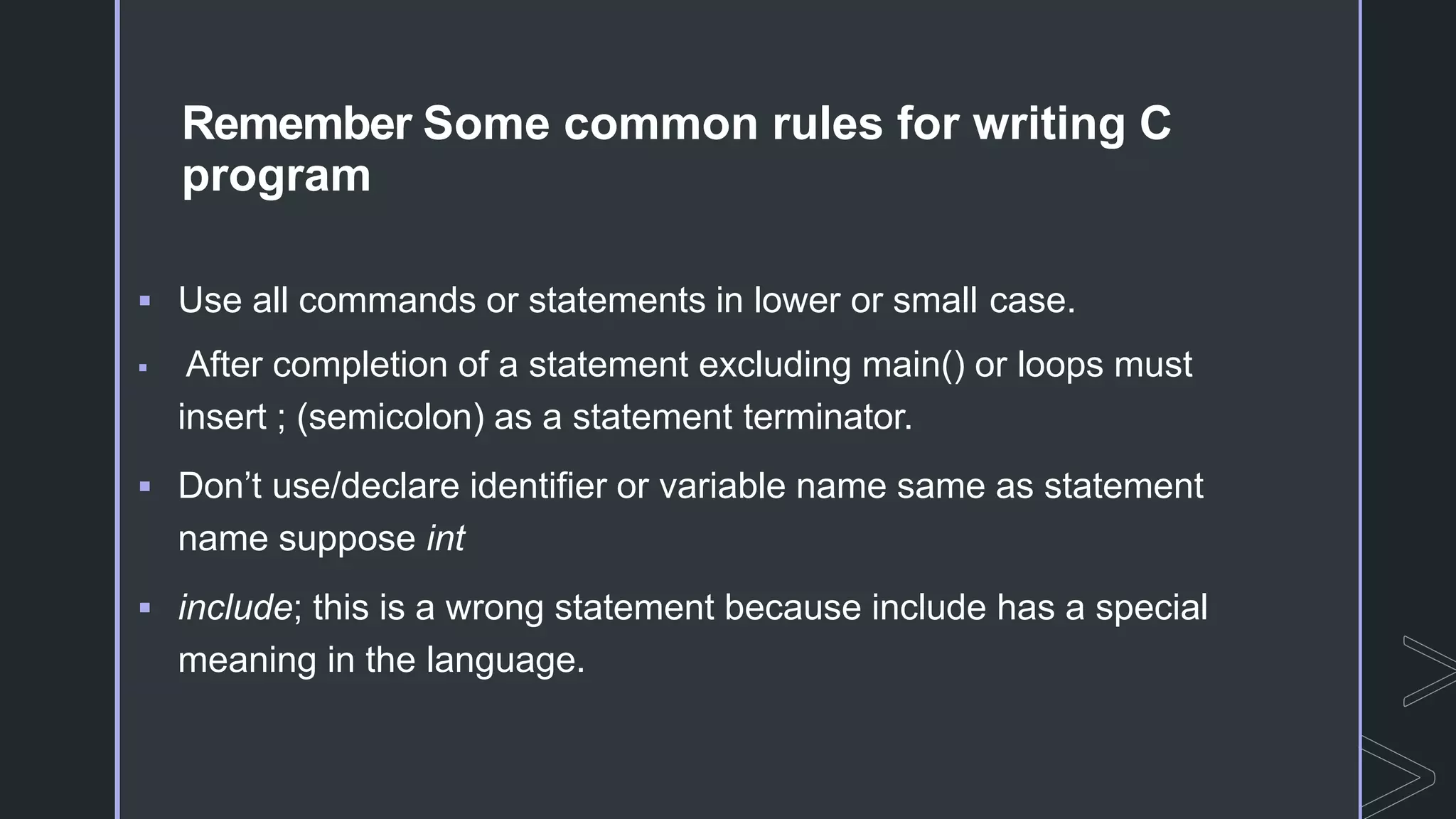 Remember Some common rules for writing C
program
 Use all commands or statements in lower or small case.
 After completion of a statement excluding main() or loops must
insert ; (semicolon) as a statement terminator.
 Don’t use/declare identifier or variable name same as statement
name suppose int
 include; this is a wrong statement because include has a special
meaning in the language.
 