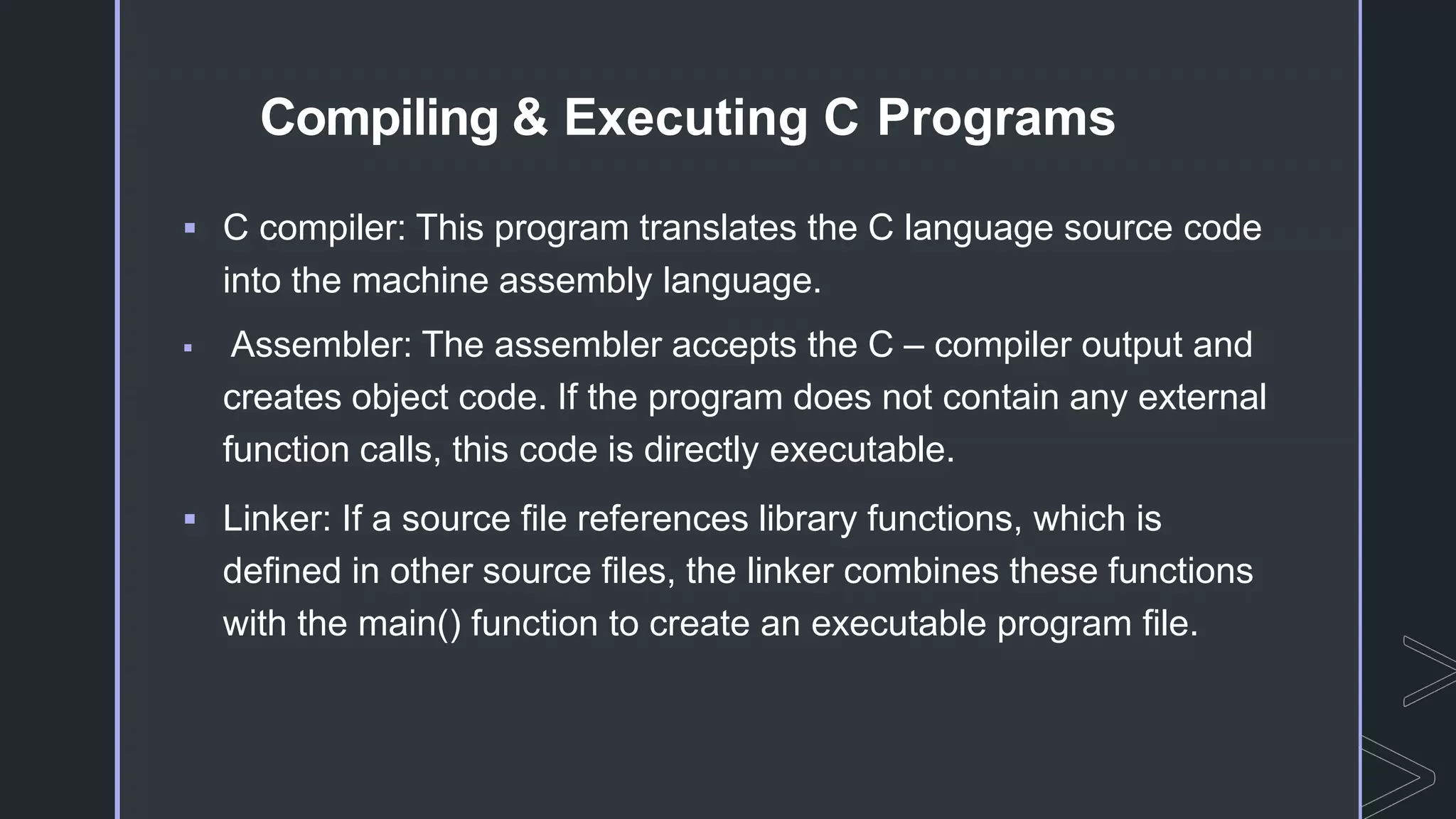 Compiling & Executing C Programs
 C compiler: This program translates the C language source code
into the machine assembly language.
 Assembler: The assembler accepts the C – compiler output and
creates object code. If the program does not contain any external
function calls, this code is directly executable.
 Linker: If a source file references library functions, which is
defined in other source files, the linker combines these functions
with the main() function to create an executable program file.
 