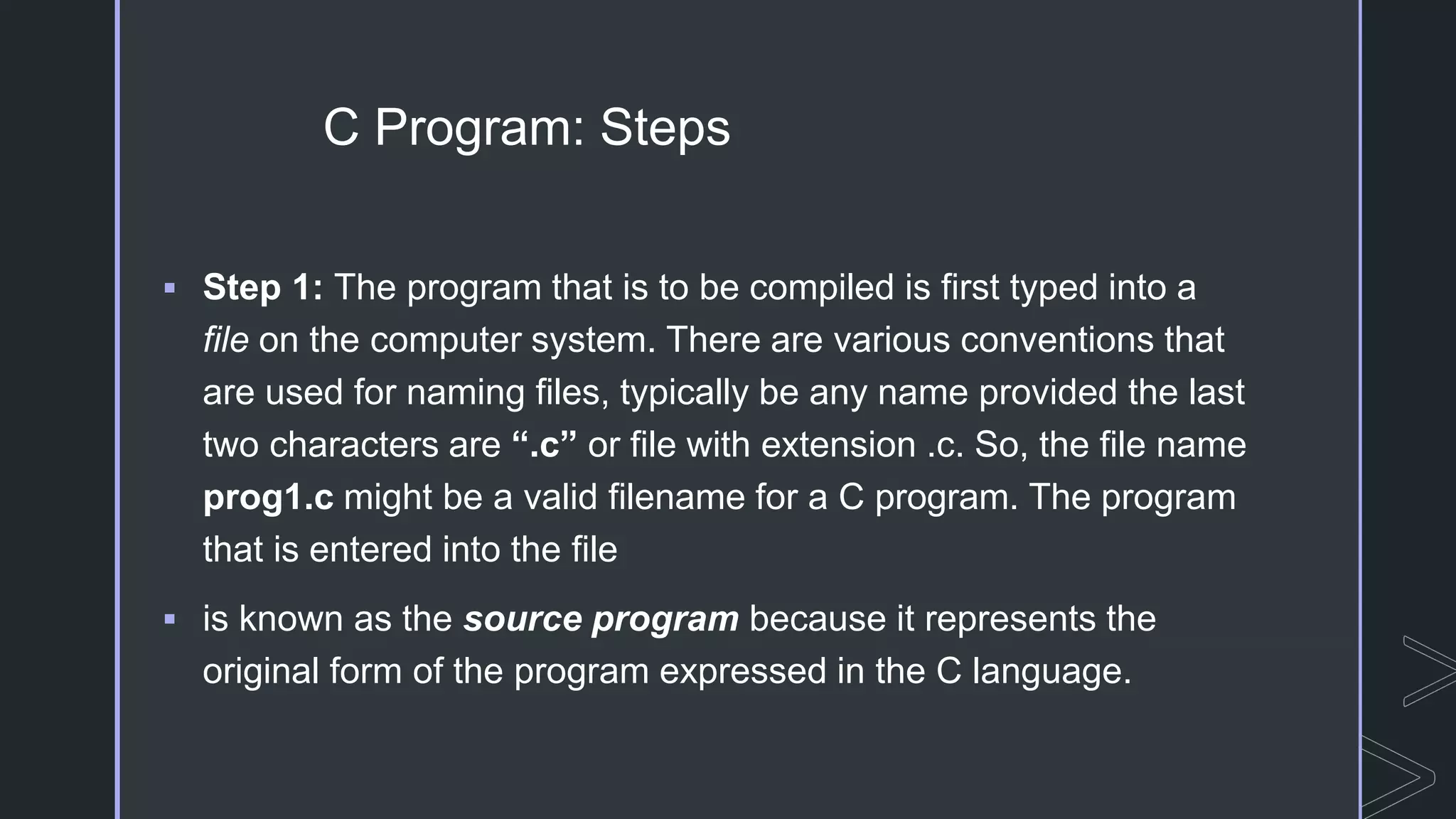 C Program: Steps
 Step 1: The program that is to be compiled is first typed into a
file on the computer system. There are various conventions that
are used for naming files, typically be any name provided the last
two characters are “.c” or file with extension .c. So, the file name
prog1.c might be a valid filename for a C program. The program
that is entered into the file
 is known as the source program because it represents the
original form of the program expressed in the C language.
 