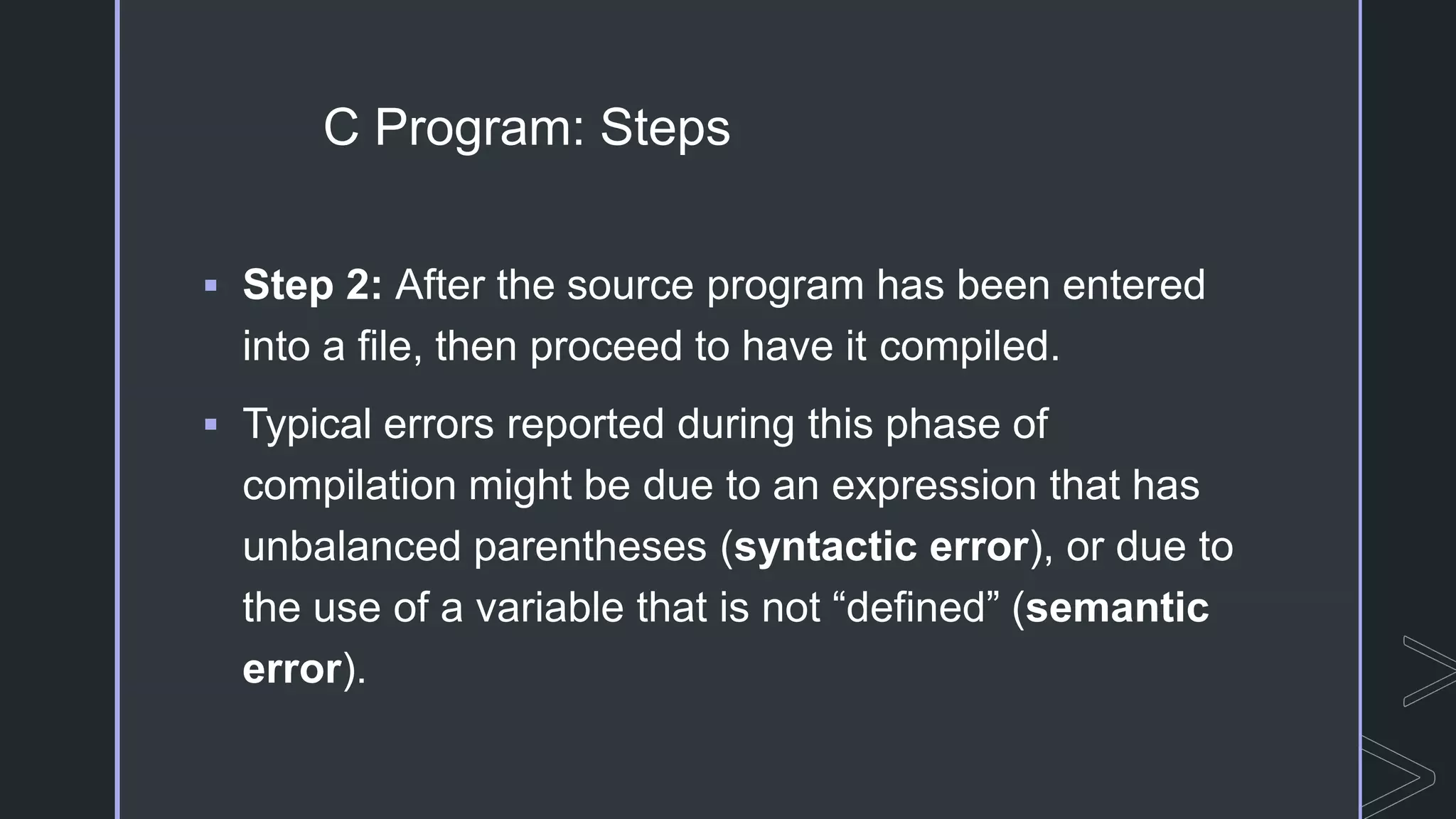 C Program: Steps
 Step 2: After the source program has been entered
into a file, then proceed to have it compiled.
 Typical errors reported during this phase of
compilation might be due to an expression that has
unbalanced parentheses (syntactic error), or due to
the use of a variable that is not “defined” (semantic
error).
 