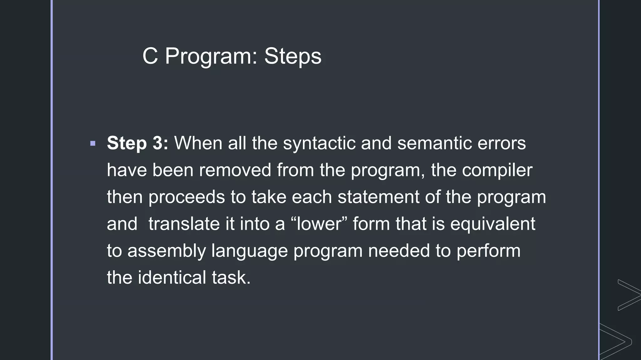 C Program: Steps
 Step 3: When all the syntactic and semantic errors
have been removed from the program, the compiler
then proceeds to take each statement of the program
and translate it into a “lower” form that is equivalent
to assembly language program needed to perform
the identical task.
 