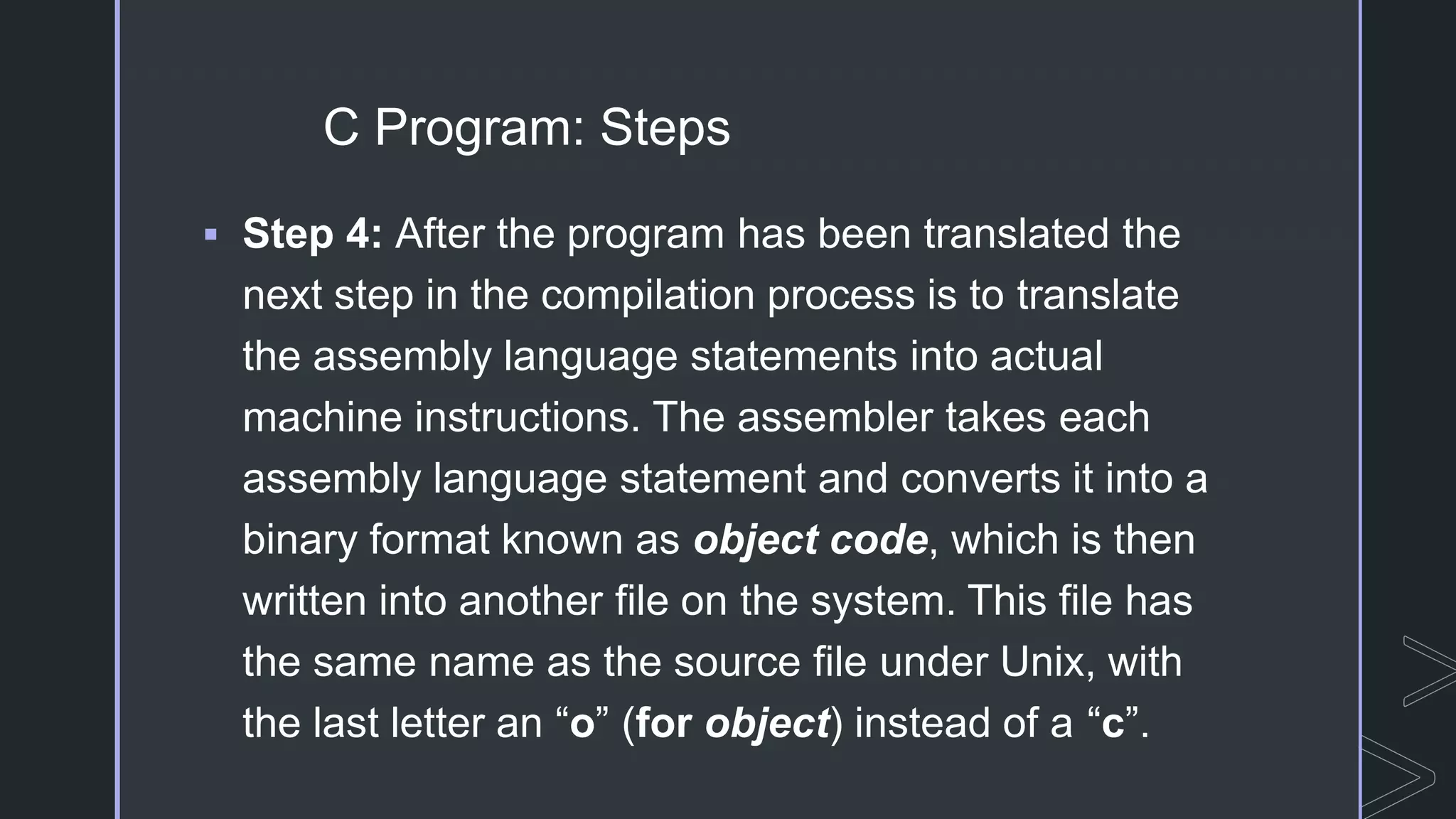 C Program: Steps
 Step 4: After the program has been translated the
next step in the compilation process is to translate
the assembly language statements into actual
machine instructions. The assembler takes each
assembly language statement and converts it into a
binary format known as object code, which is then
written into another file on the system. This file has
the same name as the source file under Unix, with
the last letter an “o” (for object) instead of a “c”.
 