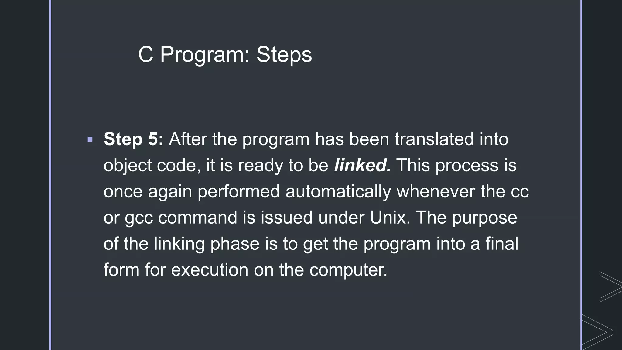 C Program: Steps
 Step 5: After the program has been translated into
object code, it is ready to be linked. This process is
once again performed automatically whenever the cc
or gcc command is issued under Unix. The purpose
of the linking phase is to get the program into a final
form for execution on the computer.
 