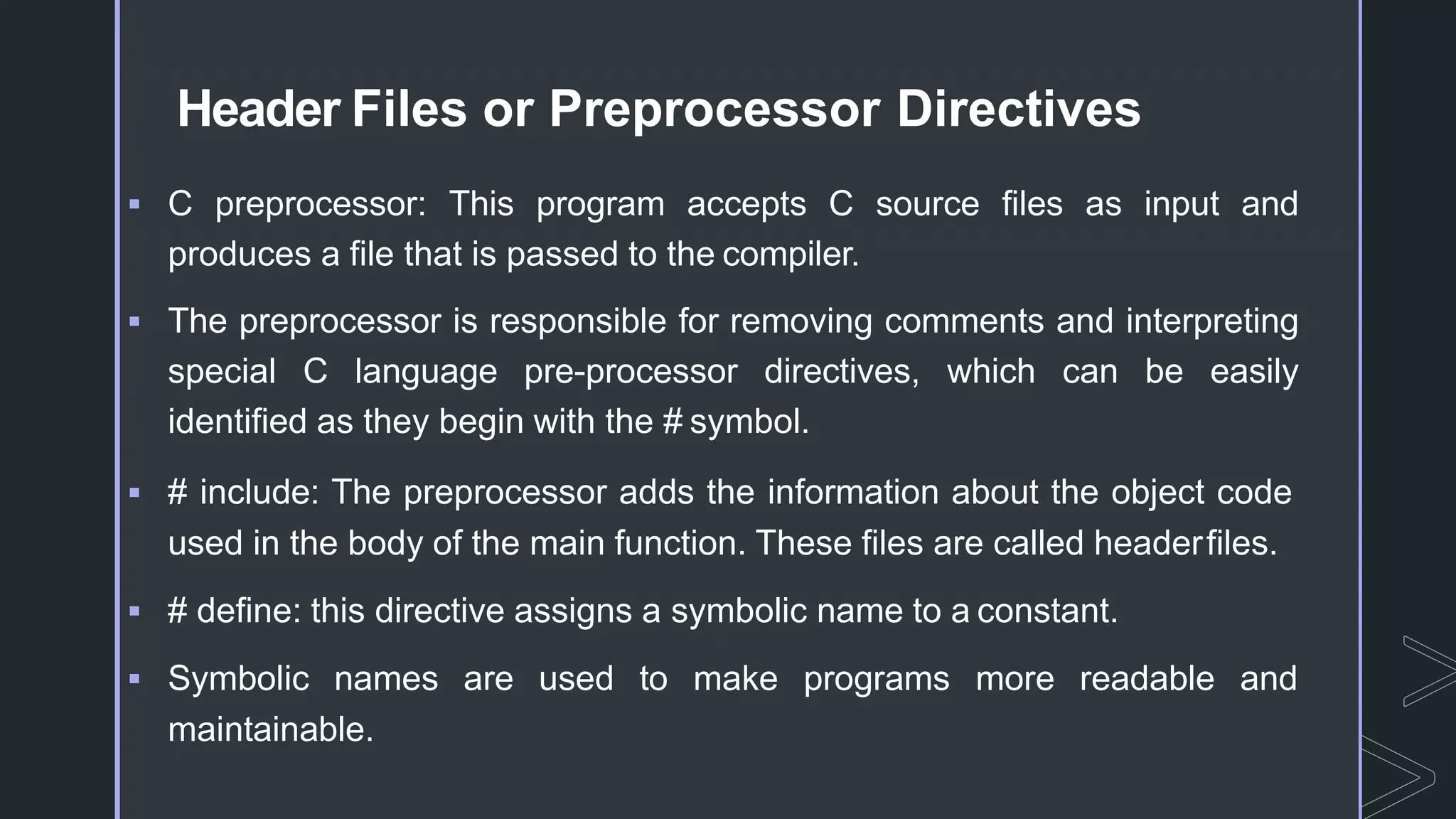 Header Files or Preprocessor Directives
 C preprocessor: This program accepts C source files as input and
produces a file that is passed to the compiler.
 The preprocessor is responsible for removing comments and interpreting
special C language pre-processor directives, which can be easily
identified as they begin with the # symbol.
 # include: The preprocessor adds the information about the object code
used in the body of the main function. These files are called headerfiles.
 # define: this directive assigns a symbolic name to a constant.
 Symbolic names are used to make programs more readable and
maintainable.
 