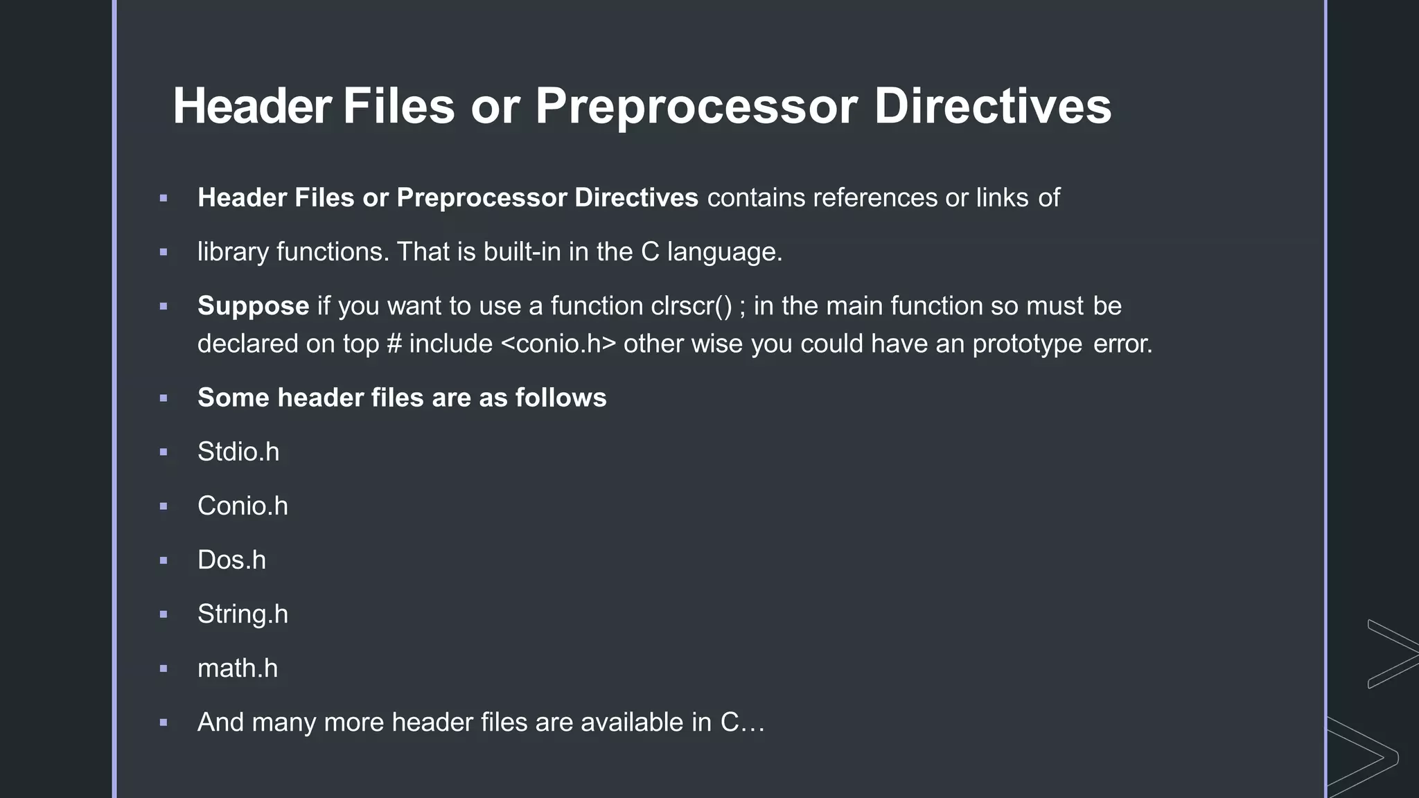 Header Files or Preprocessor Directives
 Header Files or Preprocessor Directives contains references or links of
 library functions. That is built-in in the C language.
 Suppose if you want to use a function clrscr() ; in the main function so must be
declared on top # include <conio.h> other wise you could have an prototype error.
 Some header files are as follows
 Stdio.h
 Conio.h
 Dos.h
 String.h
 math.h
 And many more header files are available in C…
 