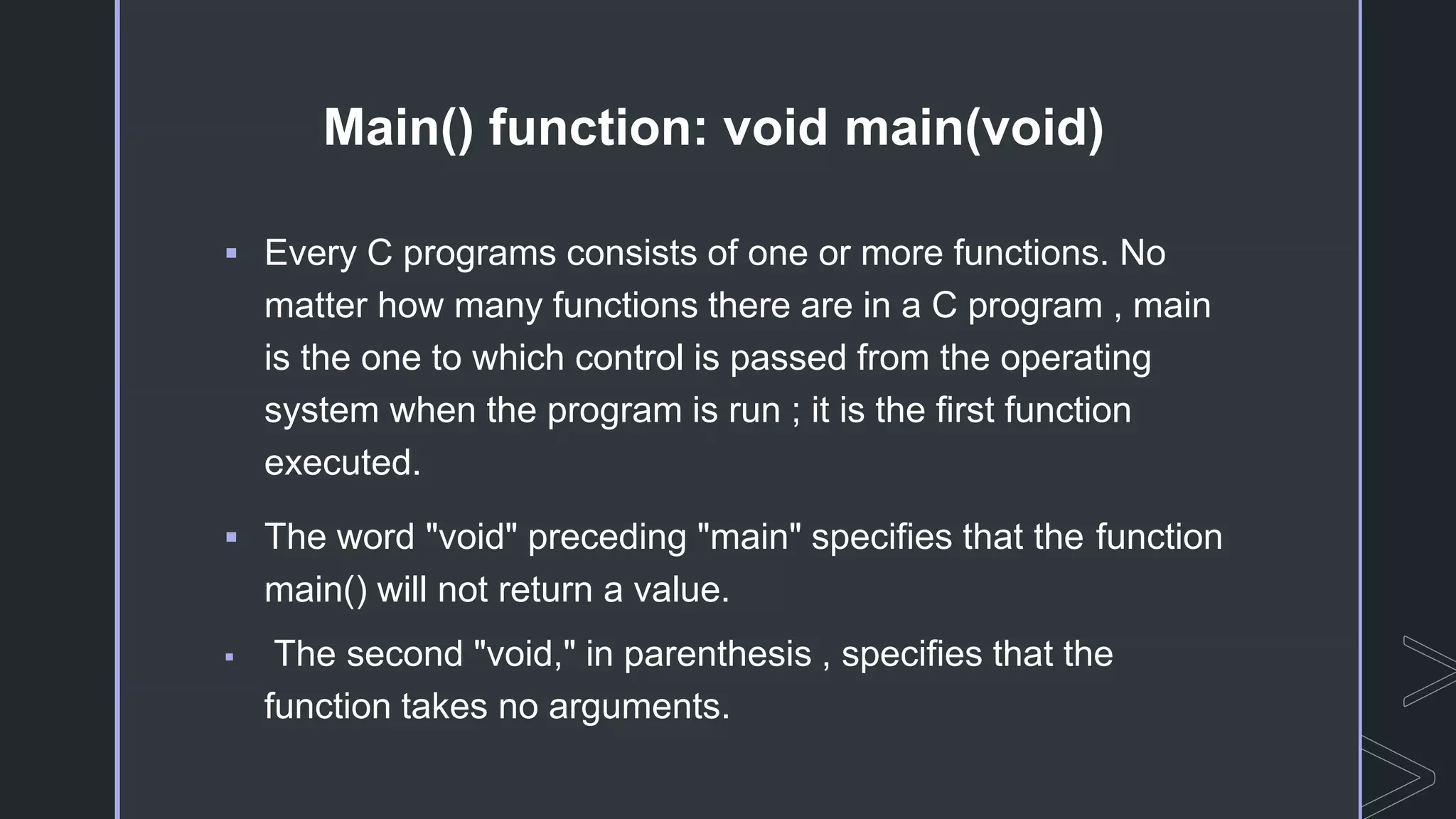 Main() function: void main(void)
 Every C programs consists of one or more functions. No
matter how many functions there are in a C program , main
is the one to which control is passed from the operating
system when the program is run ; it is the first function
executed.
 The word "void" preceding "main" specifies that the function
main() will not return a value.
 The second "void," in parenthesis , specifies that the
function takes no arguments.
 
