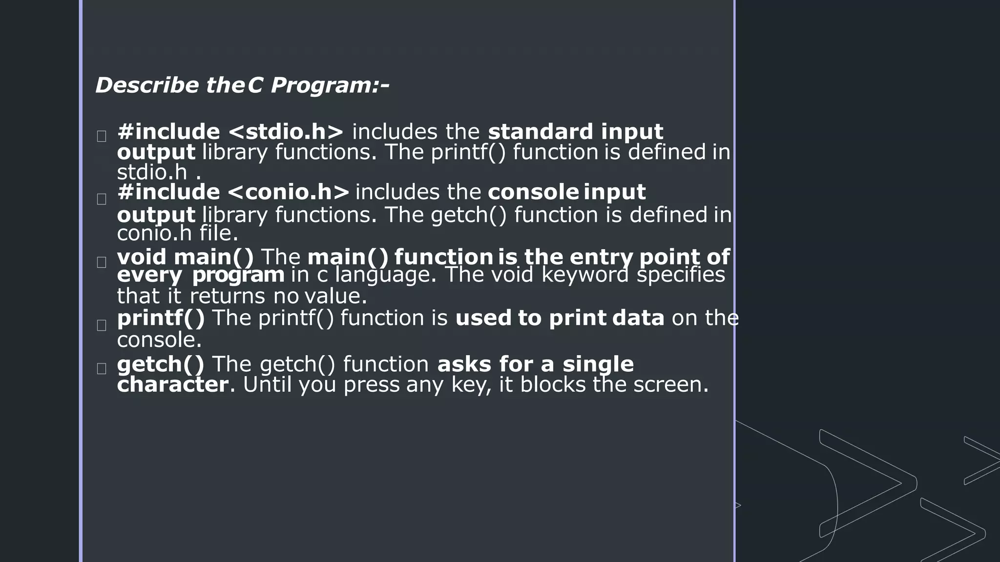 Describe theC Program:-
#include <stdio.h> includes the standard input
output library functions. The printf() function is defined in
stdio.h .
#include <conio.h> includes the console input
output library functions. The getch() function is defined in
conio.h file.
void main() The main() function is the entry point of
every program in c language. The void keyword specifies
that it returns no value.
printf() The printf() function is used to print data on the
console.
getch() The getch() function asks for a single
character. Until you press any key, it blocks the screen.
 