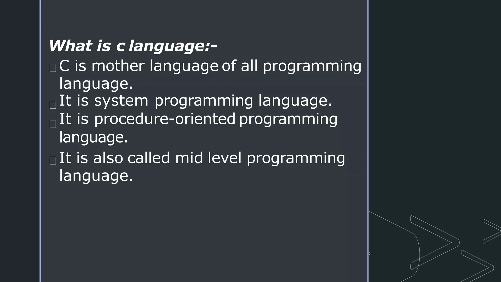 What is c language:-
C is mother language of all programming
language.
It is system programming language.
It is procedure-oriented programming
language.
It is also called mid level programming
language.
 