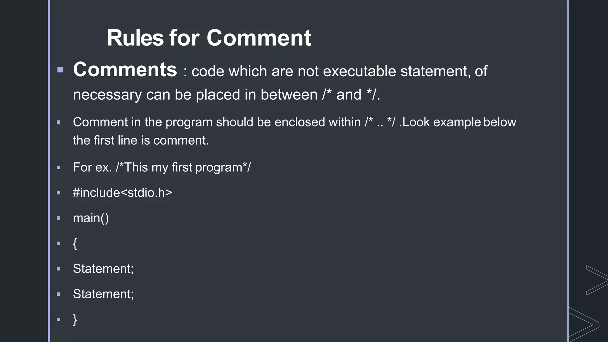 Rules for Comment
 Comments : code which are not executable statement, of
necessary can be placed in between /* and */.
 Comment in the program should be enclosed within /* .. */ .Look example below
the first line is comment.
 For ex. /*This my first program*/
 #include<stdio.h>
 main()
 {
 Statement;
 Statement;
 }
 