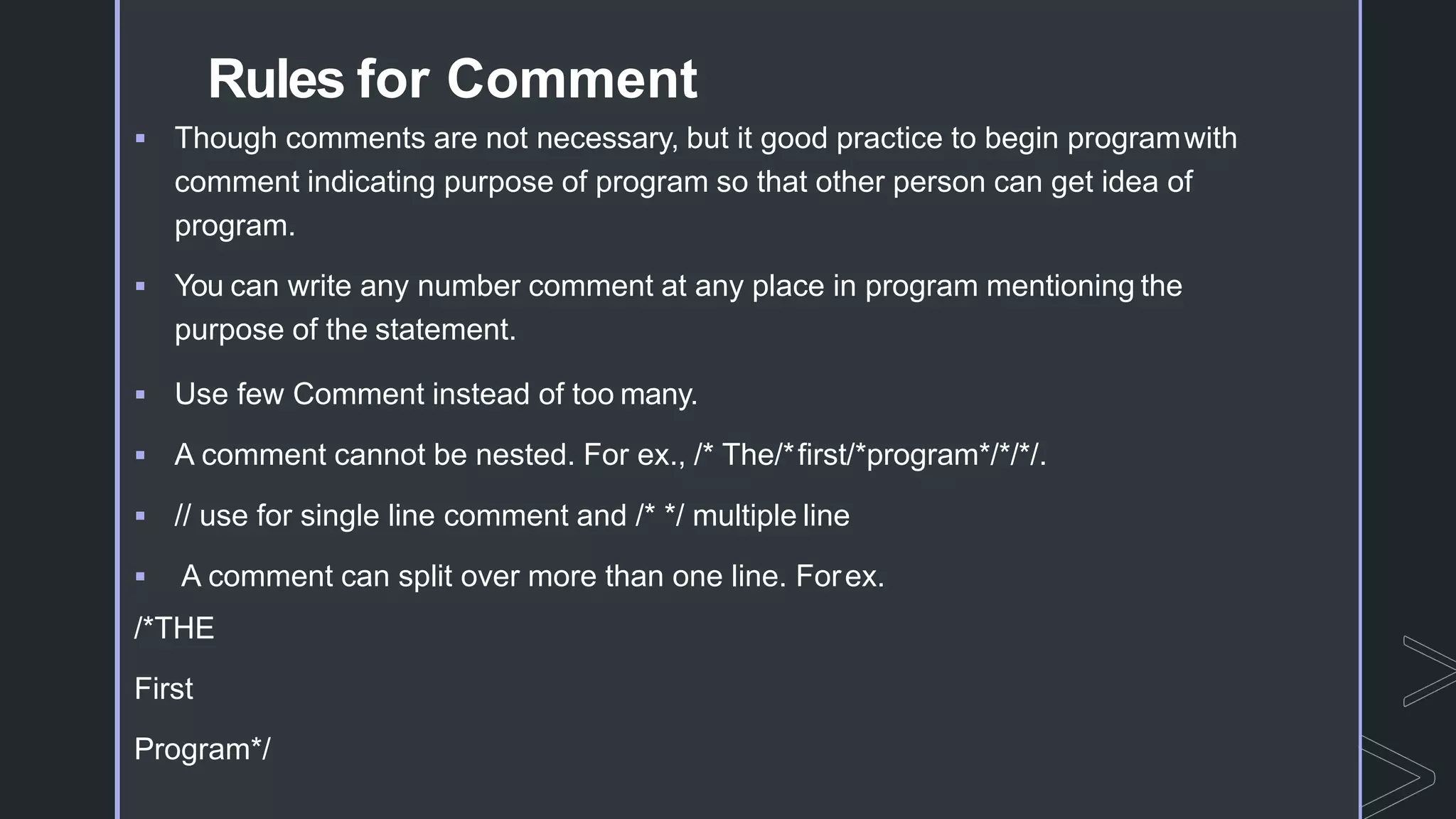Rules for Comment
 Though comments are not necessary, but it good practice to begin programwith
comment indicating purpose of program so that other person can get idea of
program.
 You can write any number comment at any place in program mentioning the
purpose of the statement.
 Use few Comment instead of too many.
 A comment cannot be nested. For ex., /* The/*first/*program*/*/*/.
 // use for single line comment and /* */ multiple line
 A comment can split over more than one line. Forex.
/*THE
First
Program*/
 