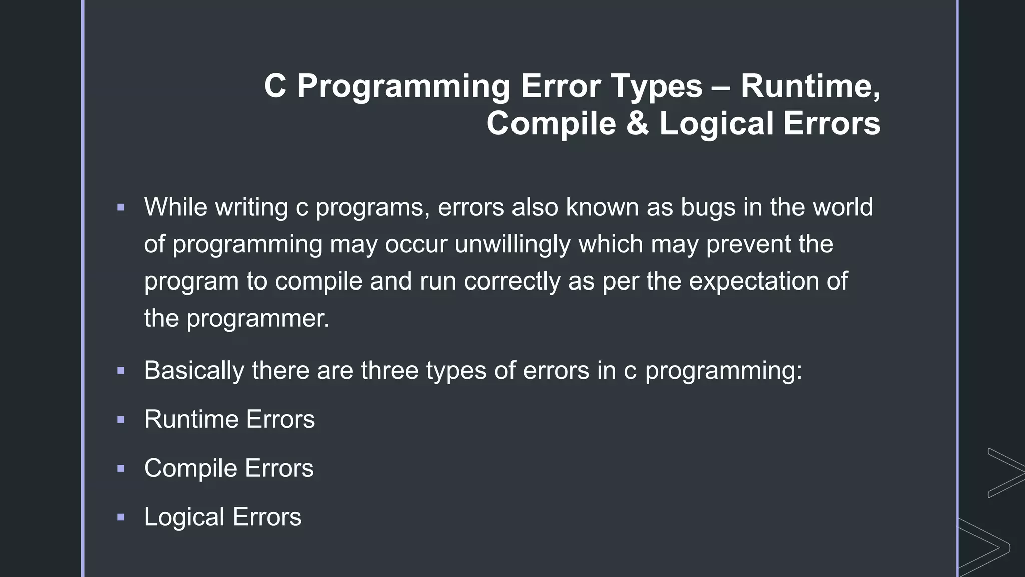 C Programming Error Types – Runtime,
Compile & Logical Errors
 While writing c programs, errors also known as bugs in the world
of programming may occur unwillingly which may prevent the
program to compile and run correctly as per the expectation of
the programmer.
 Basically there are three types of errors in c programming:
 Runtime Errors
 Compile Errors
 Logical Errors
 