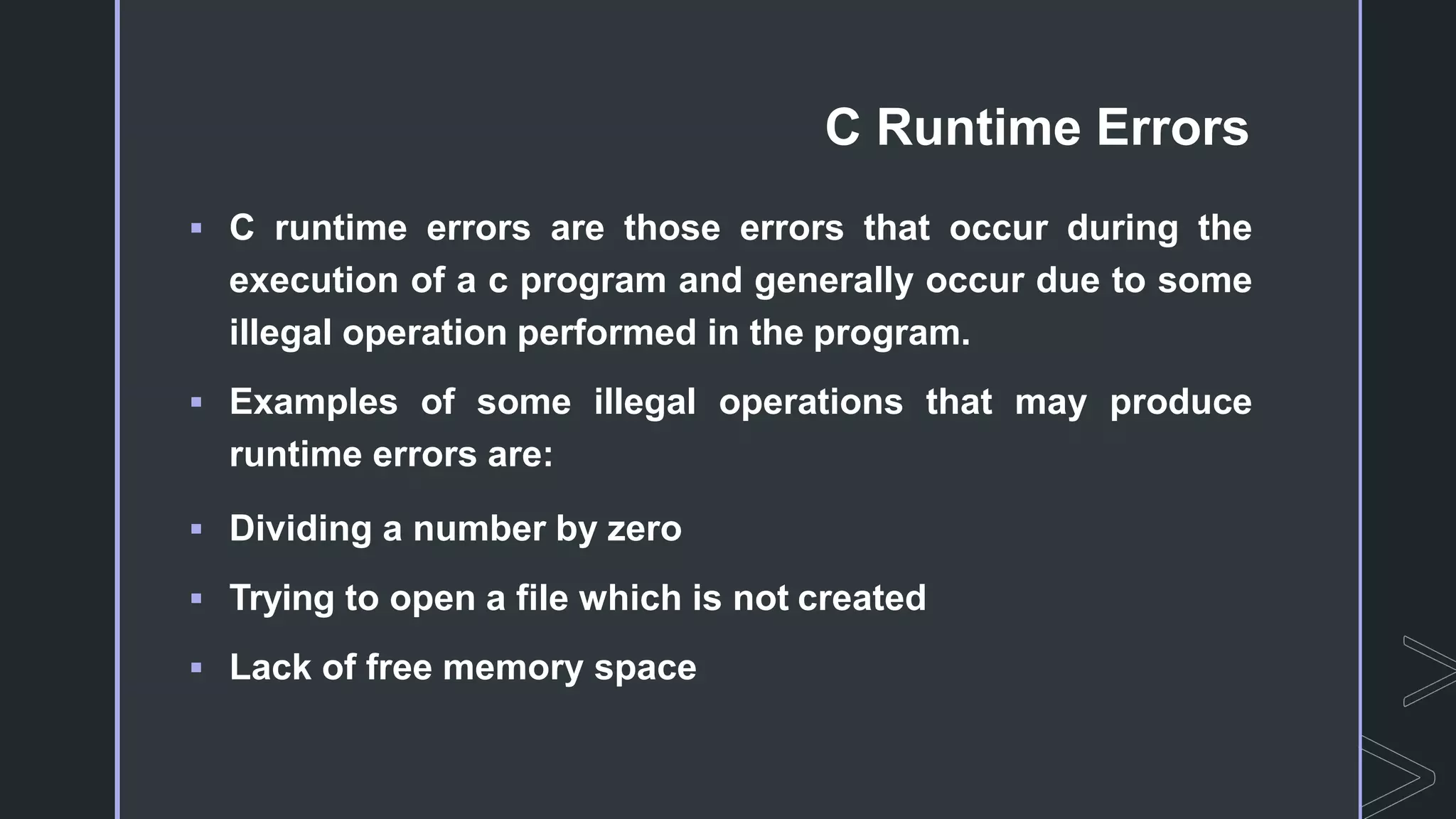 C Runtime Errors
 C runtime errors are those errors that occur during the
execution of a c program and generally occur due to some
illegal operation performed in the program.
 Examples of some illegal operations that may produce
runtime errors are:
 Dividing a number by zero
 Trying to open a file which is not created
 Lack of free memory space
 