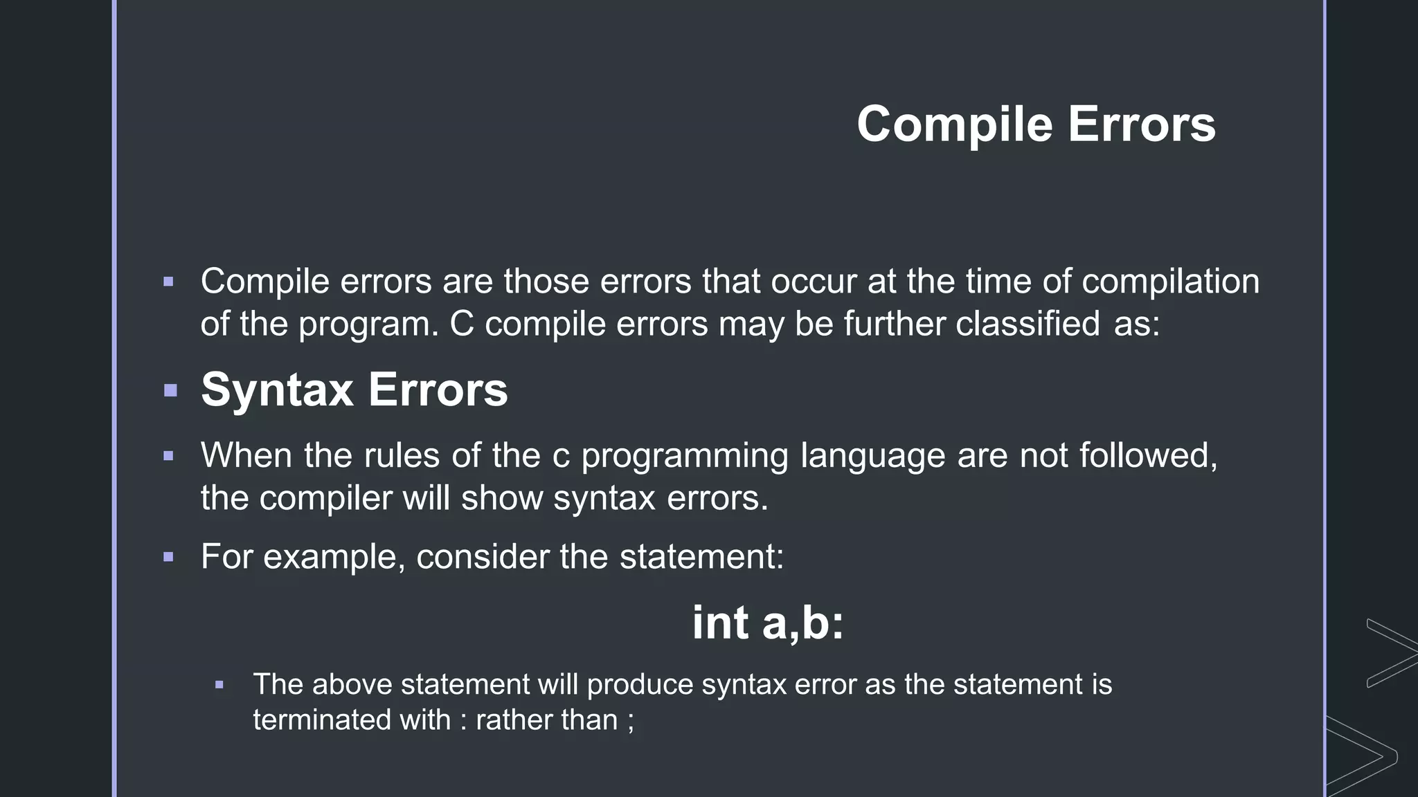 Compile Errors
 Compile errors are those errors that occur at the time of compilation
of the program. C compile errors may be further classified as:
 Syntax Errors
 When the rules of the c programming language are not followed,
the compiler will show syntax errors.
 For example, consider the statement:
int a,b:
 The above statement will produce syntax error as the statement is
terminated with : rather than ;
 