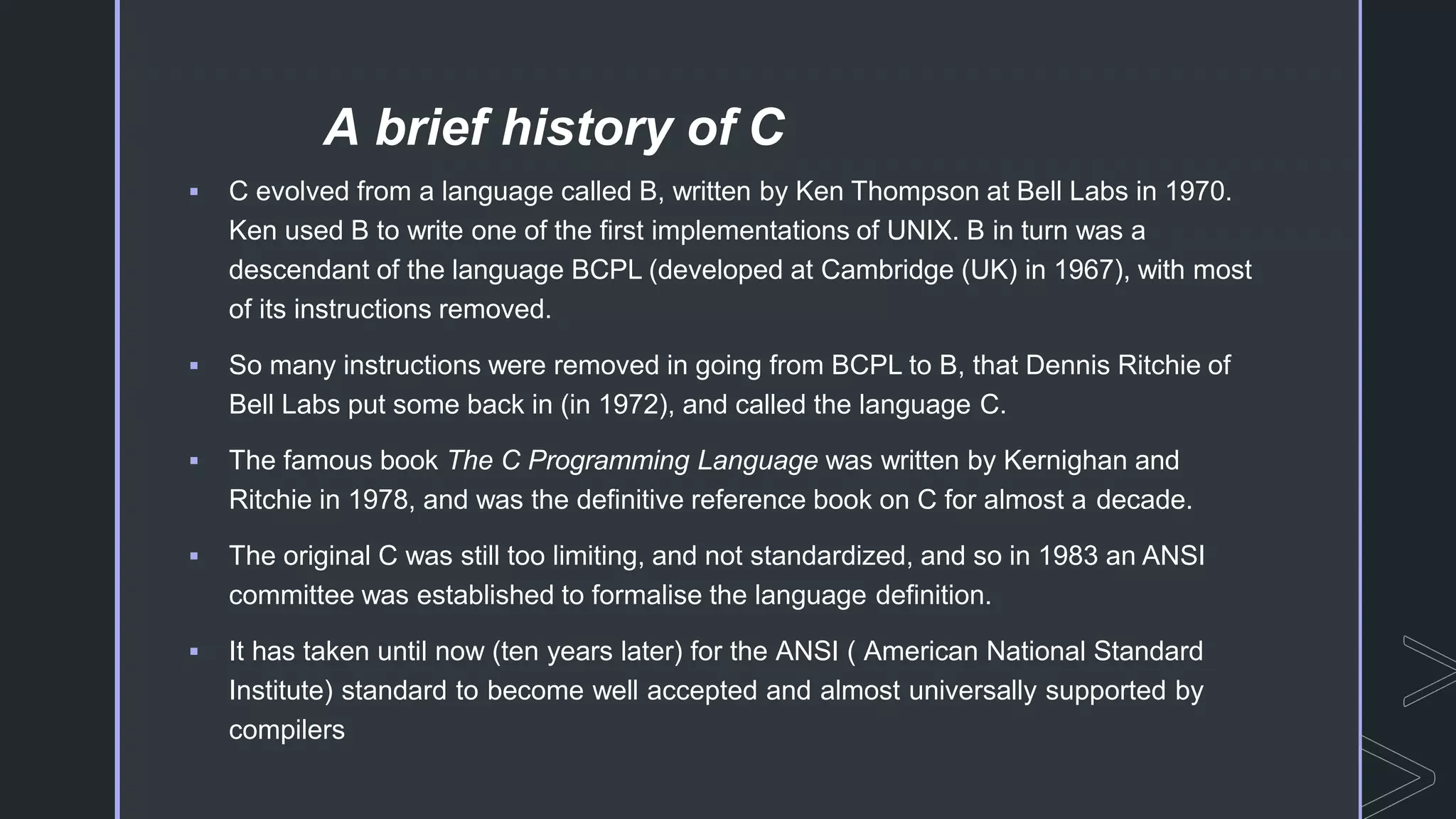 A brief history of C
 C evolved from a language called B, written by Ken Thompson at Bell Labs in 1970.
Ken used B to write one of the first implementations of UNIX. B in turn was a
descendant of the language BCPL (developed at Cambridge (UK) in 1967), with most
of its instructions removed.
 So many instructions were removed in going from BCPL to B, that Dennis Ritchie of
Bell Labs put some back in (in 1972), and called the language C.
 The famous book The C Programming Language was written by Kernighan and
Ritchie in 1978, and was the definitive reference book on C for almost a decade.
 The original C was still too limiting, and not standardized, and so in 1983 an ANSI
committee was established to formalise the language definition.
 It has taken until now (ten years later) for the ANSI ( American National Standard
Institute) standard to become well accepted and almost universally supported by
compilers
 