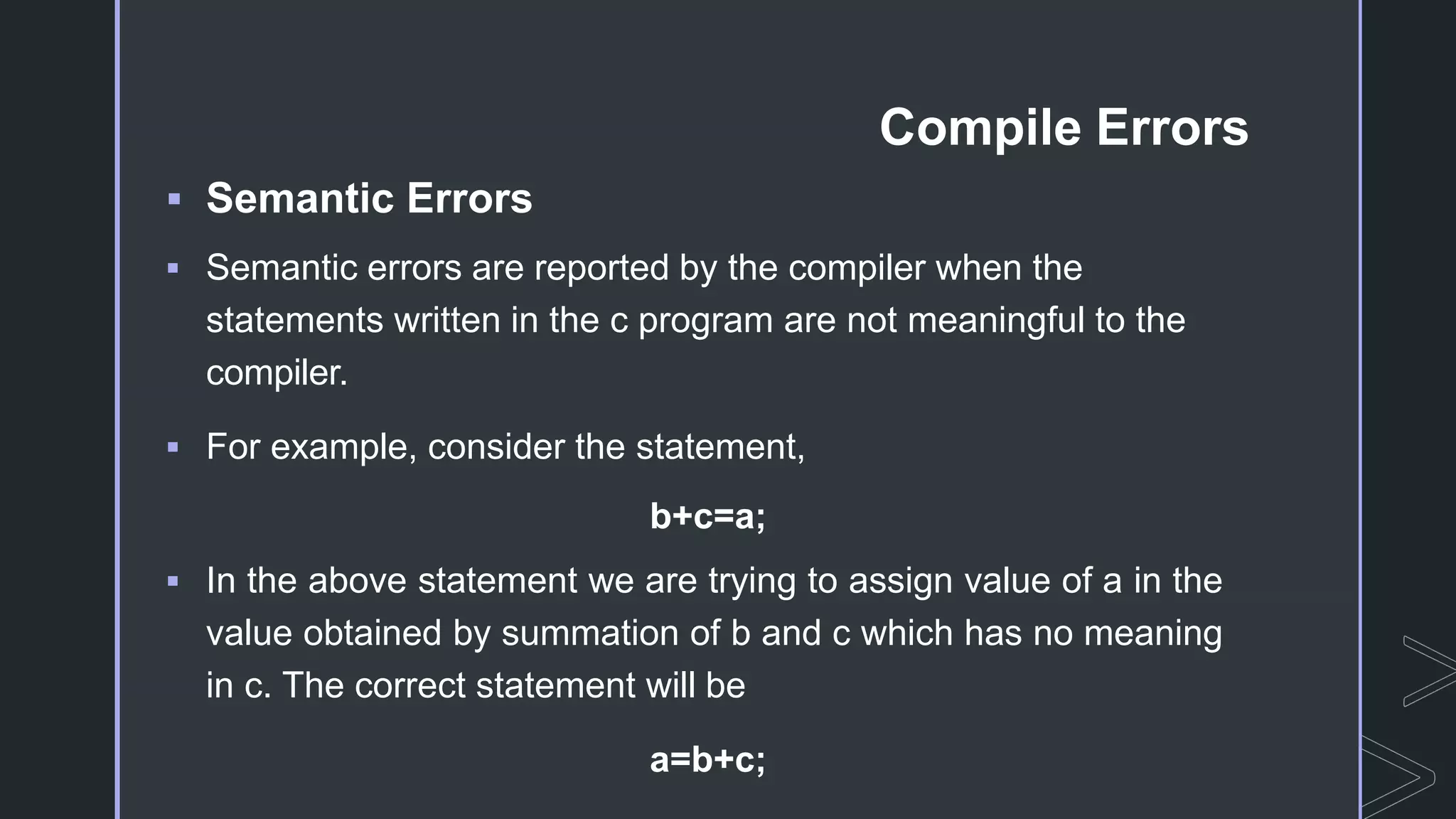 Compile Errors
 Semantic Errors
 Semantic errors are reported by the compiler when the
statements written in the c program are not meaningful to the
compiler.
 For example, consider the statement,
b+c=a;
 In the above statement we are trying to assign value of a in the
value obtained by summation of b and c which has no meaning
in c. The correct statement will be
a=b+c;
 
