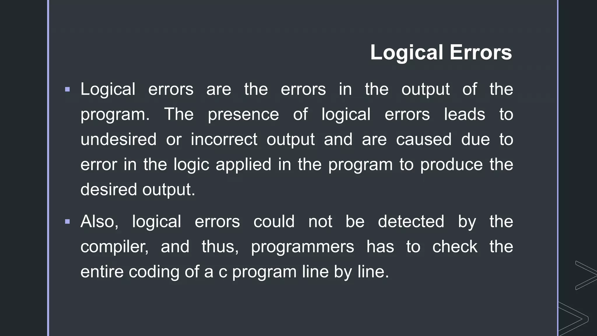 Logical Errors
 Logical errors are the errors in the output of the
program. The presence of logical errors leads to
undesired or incorrect output and are caused due to
error in the logic applied in the program to produce the
desired output.
 Also, logical errors could not be detected by the
compiler, and thus, programmers has to check the
entire coding of a c program line by line.
 