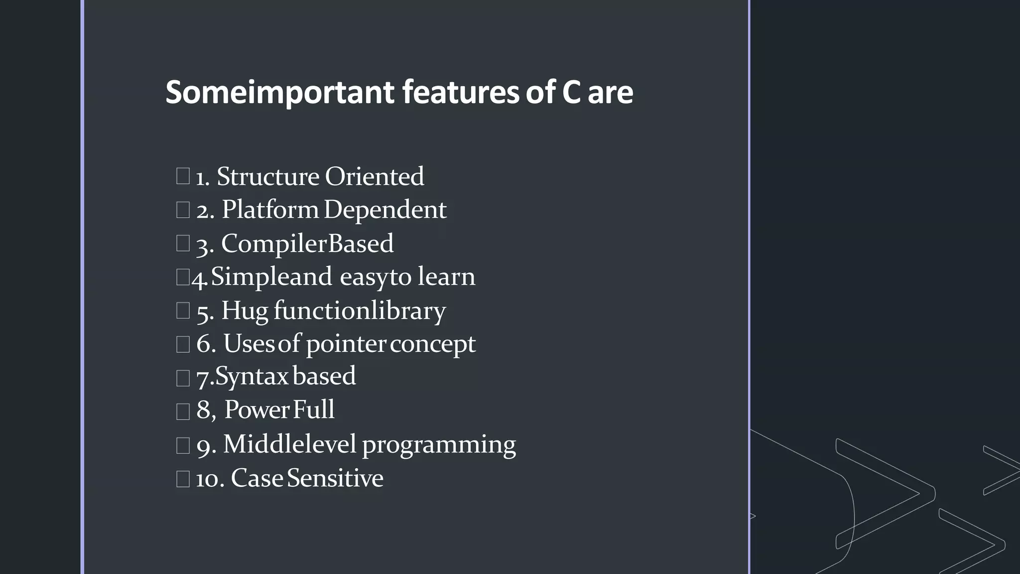 Someimportant featuresof C are
1. Structure Oriented
2. PlatformDependent
3. CompilerBased
4.Simpleand easyto learn
5. Hug functionlibrary
6. Usesof pointerconcept
7.Syntaxbased
8, PowerFull
9. Middlelevel programming
10. CaseSensitive
 
