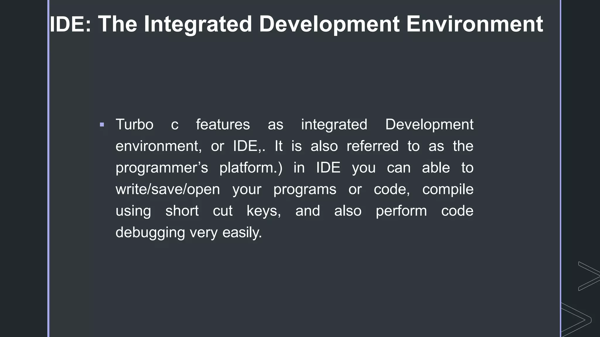 IDE: The Integrated Development Environment
 Turbo c features as integrated Development
environment, or IDE,. It is also referred to as the
programmer’s platform.) in IDE you can able to
write/save/open your programs or code, compile
using short cut keys, and also perform code
debugging very easily.
 