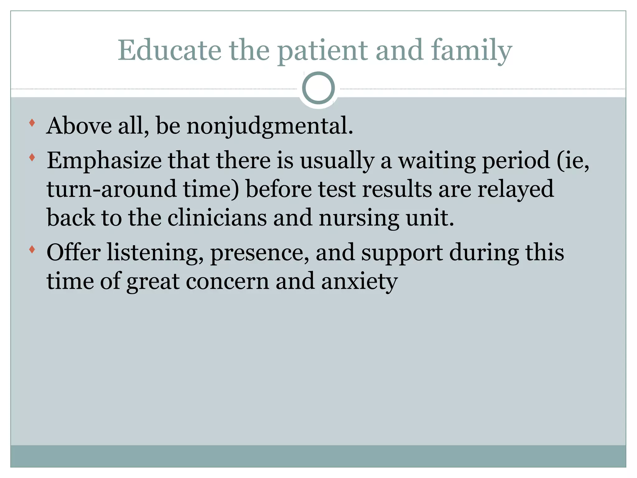 Educate the patient and family
 Above all, be nonjudgmental.
 Emphasize that there is usually a waiting period (ie,
turn-around time) before test results are relayed
back to the clinicians and nursing unit.
 Offer listening, presence, and support during this
time of great concern and anxiety
 