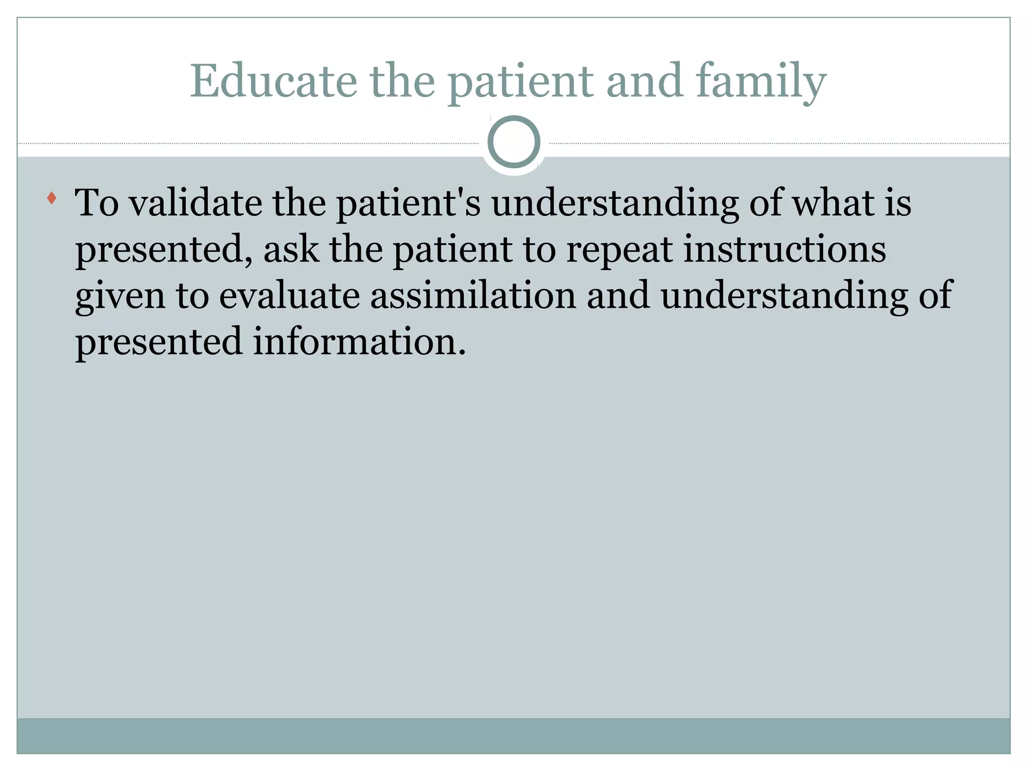 Educate the patient and family
 To validate the patient's understanding of what is
presented, ask the patient to repeat instructions
given to evaluate assimilation and understanding of
presented information.
 