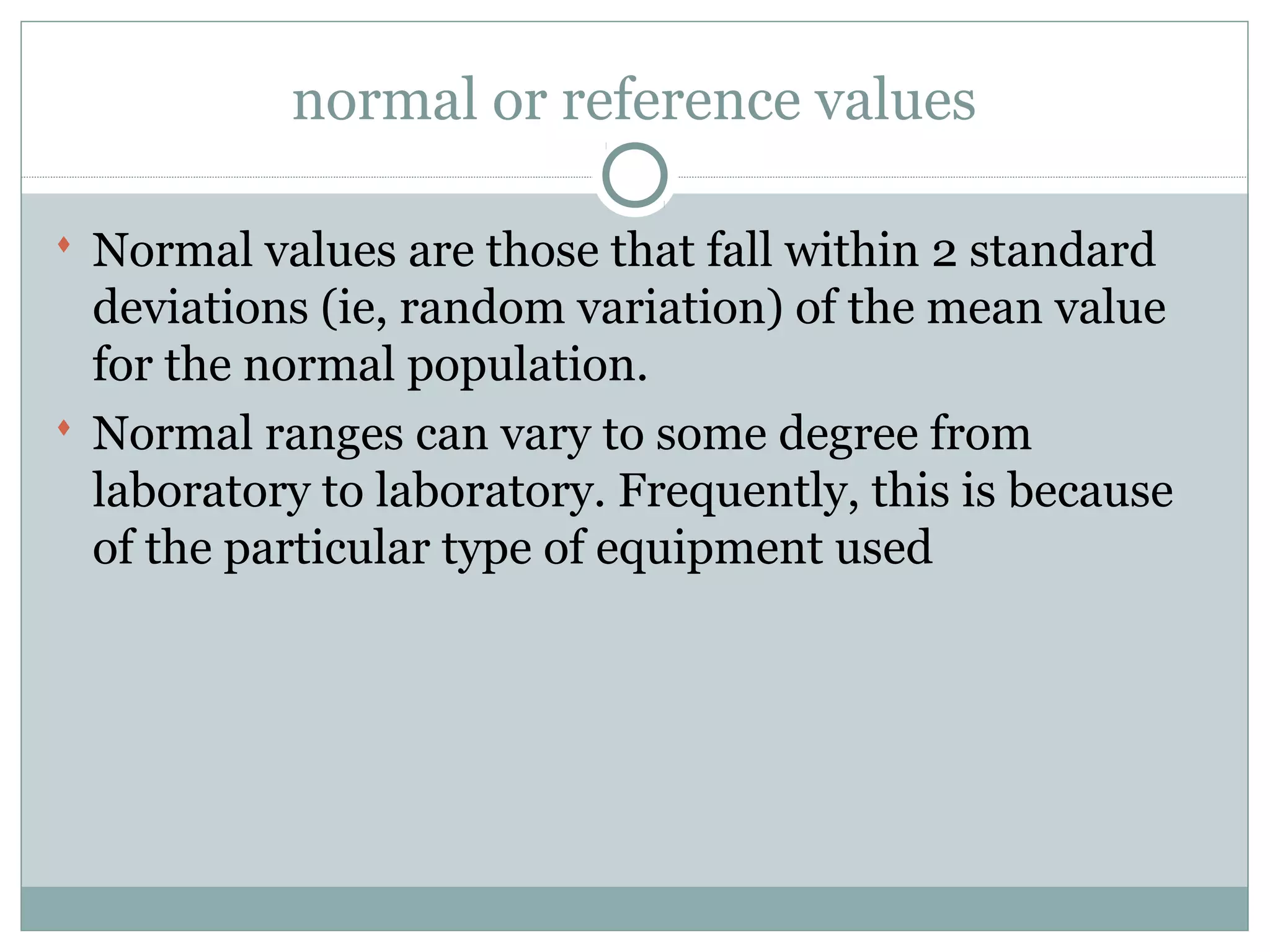 normal or reference values
 Normal values are those that fall within 2 standard
deviations (ie, random variation) of the mean value
for the normal population.
 Normal ranges can vary to some degree from
laboratory to laboratory. Frequently, this is because
of the particular type of equipment used
 
