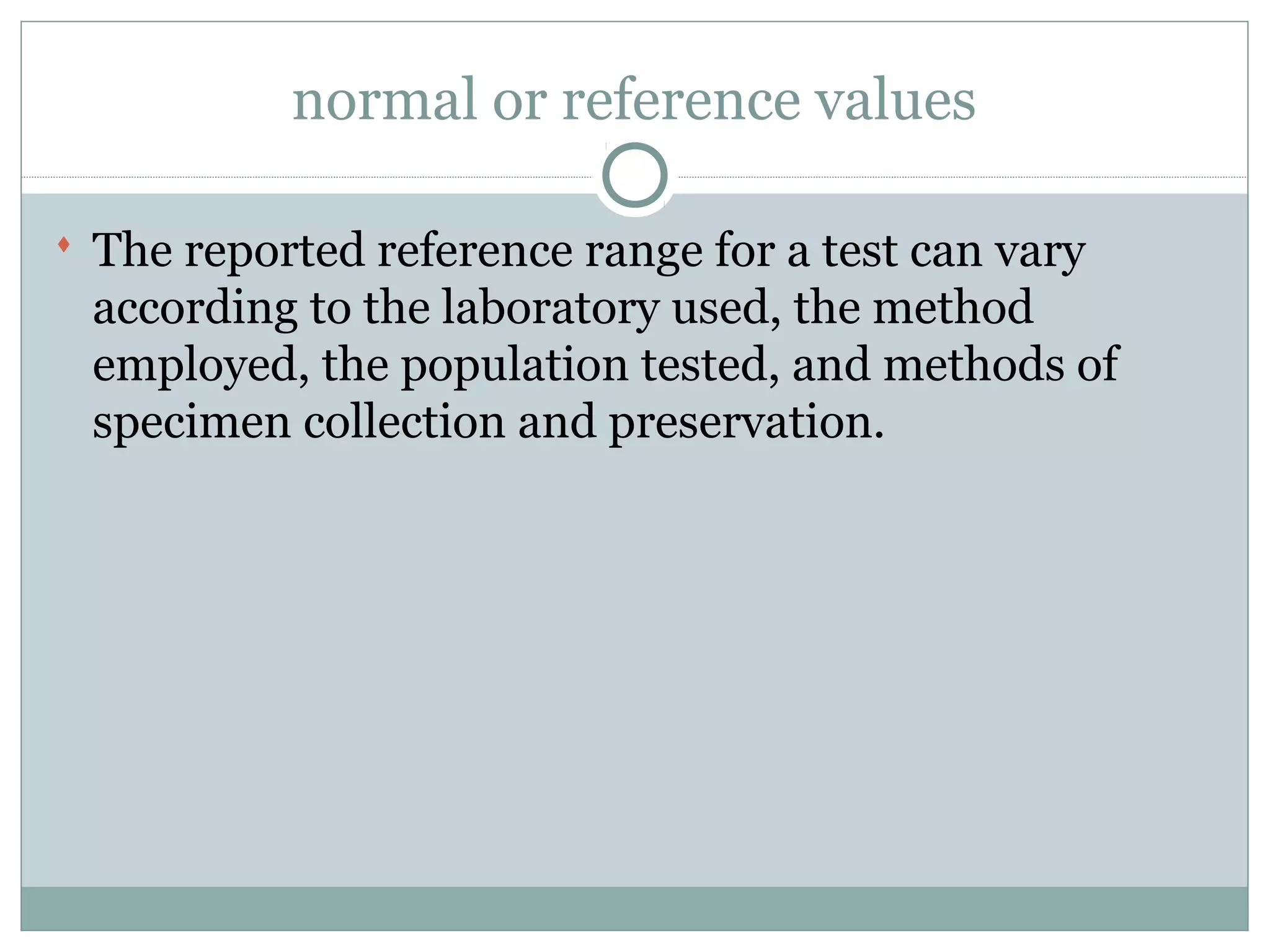 normal or reference values
 The reported reference range for a test can vary
according to the laboratory used, the method
employed, the population tested, and methods of
specimen collection and preservation.
 