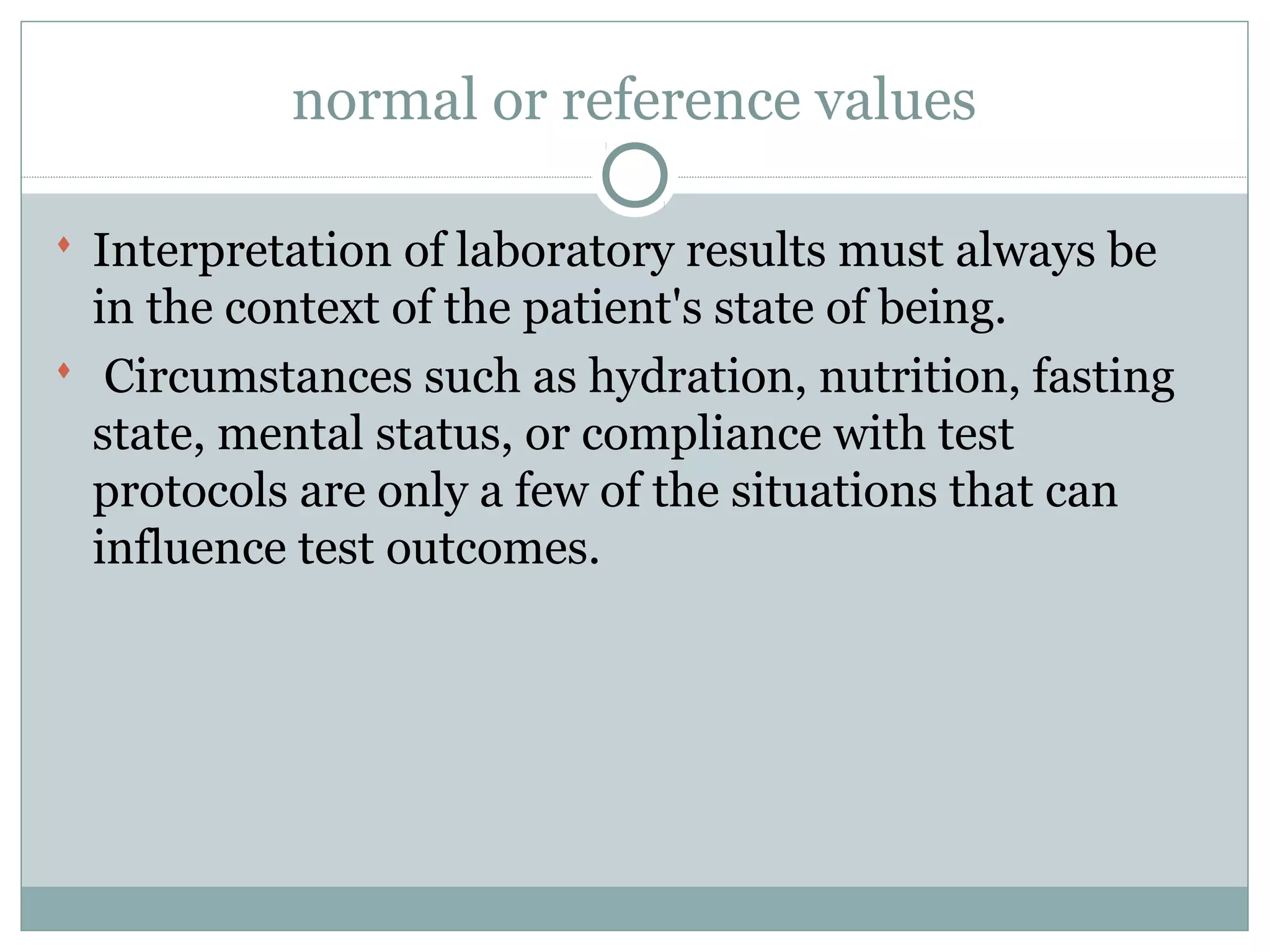 normal or reference values
 Interpretation of laboratory results must always be
in the context of the patient's state of being.
 Circumstances such as hydration, nutrition, fasting
state, mental status, or compliance with test
protocols are only a few of the situations that can
influence test outcomes.
 