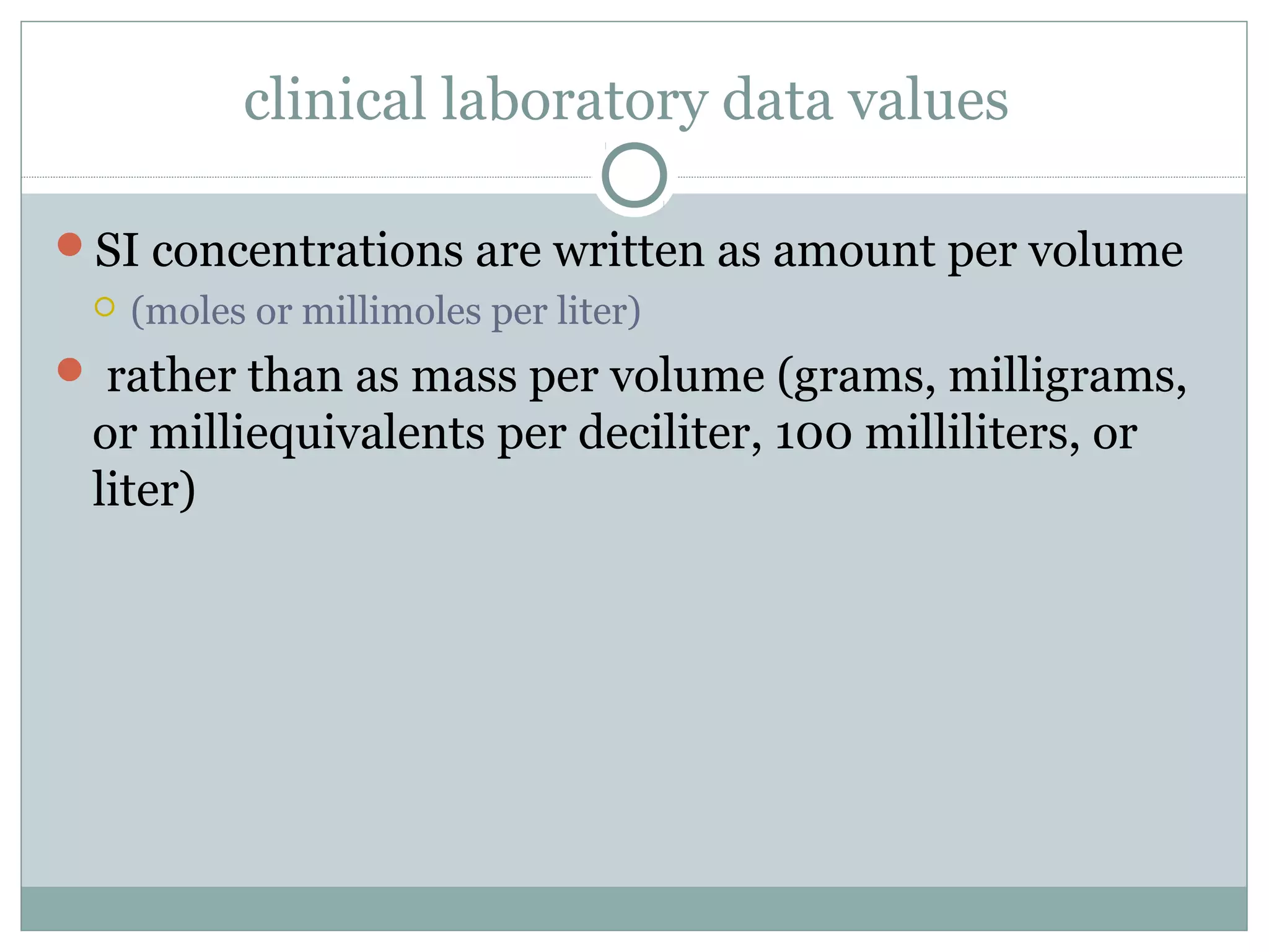 clinical laboratory data values
SI concentrations are written as amount per volume
 (moles or millimoles per liter)
 rather than as mass per volume (grams, milligrams,
or milliequivalents per deciliter, 100 milliliters, or
liter)
 
