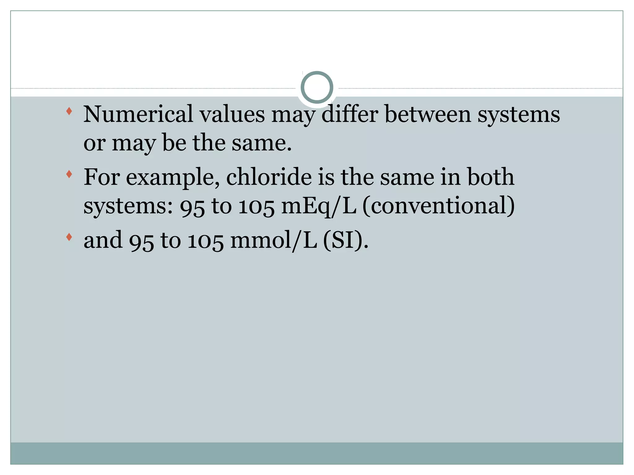  Numerical values may differ between systems
or may be the same.
 For example, chloride is the same in both
systems: 95 to 105 mEq/L (conventional)
 and 95 to 105 mmol/L (SI).
 