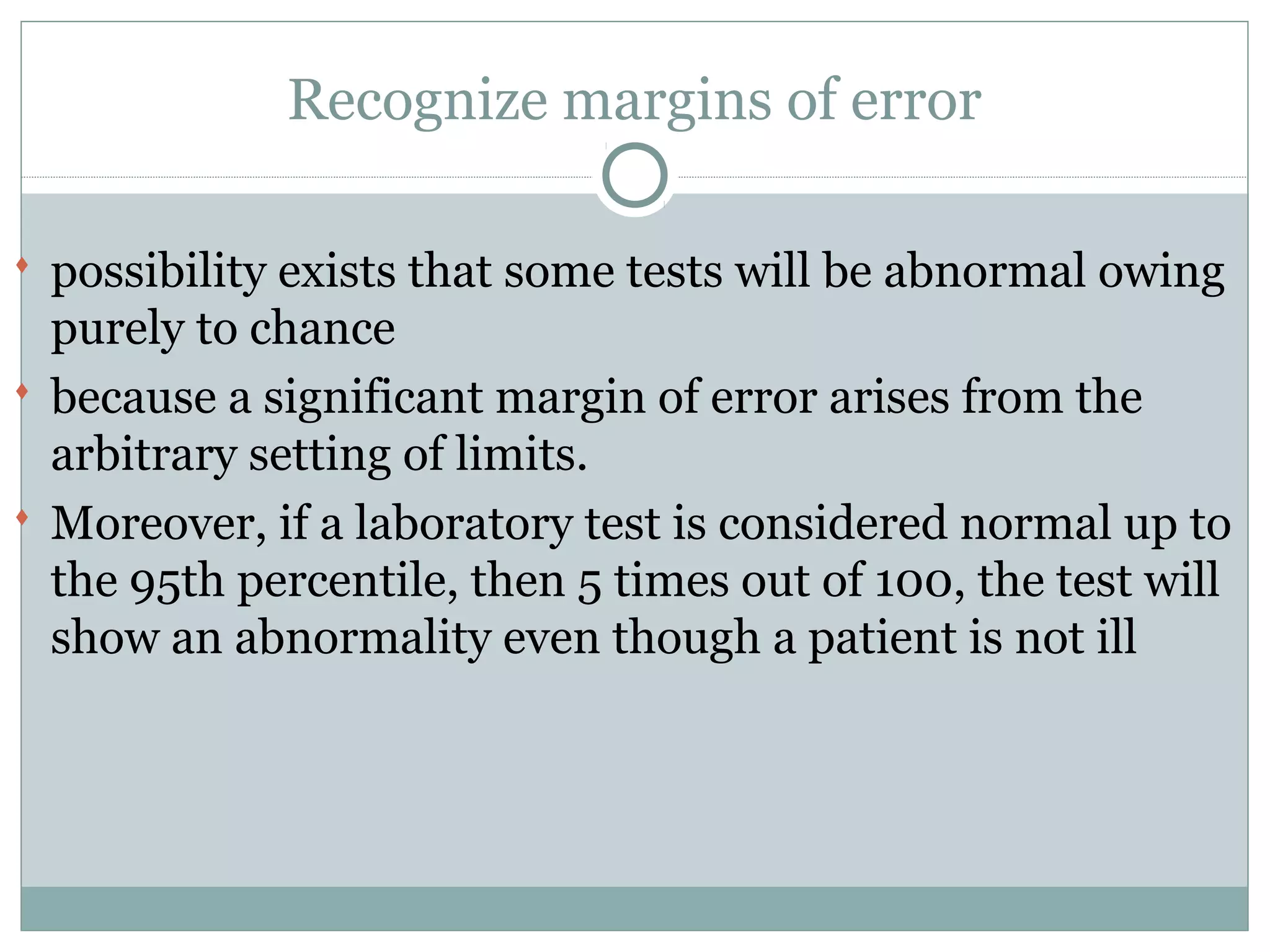 Recognize margins of error
 possibility exists that some tests will be abnormal owing
purely to chance
 because a significant margin of error arises from the
arbitrary setting of limits.
 Moreover, if a laboratory test is considered normal up to
the 95th percentile, then 5 times out of 100, the test will
show an abnormality even though a patient is not ill
 