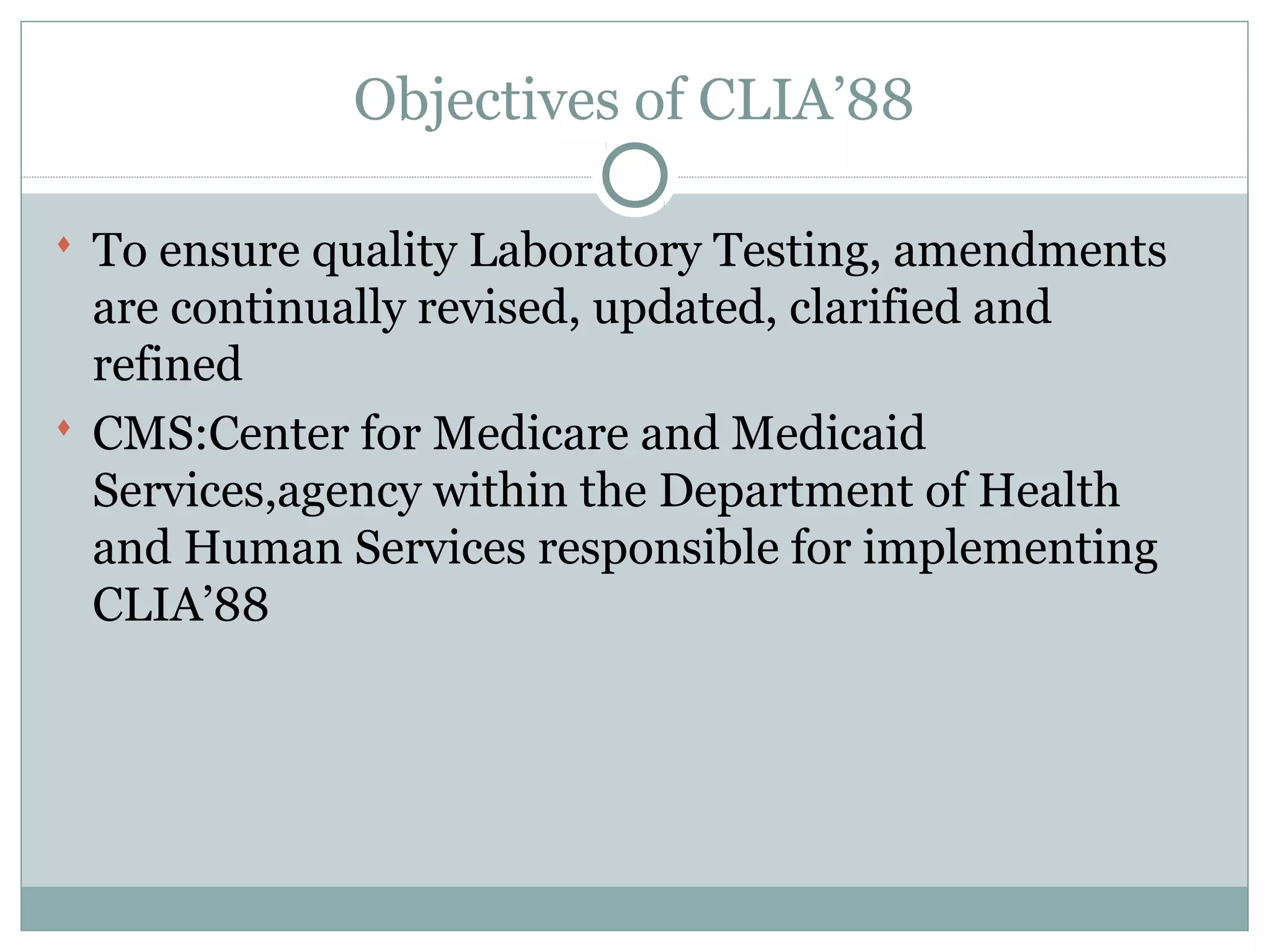 Objectives of CLIA’88
 To ensure quality Laboratory Testing, amendments
are continually revised, updated, clarified and
refined
 CMS:Center for Medicare and Medicaid
Services,agency within the Department of Health
and Human Services responsible for implementing
CLIA’88
 