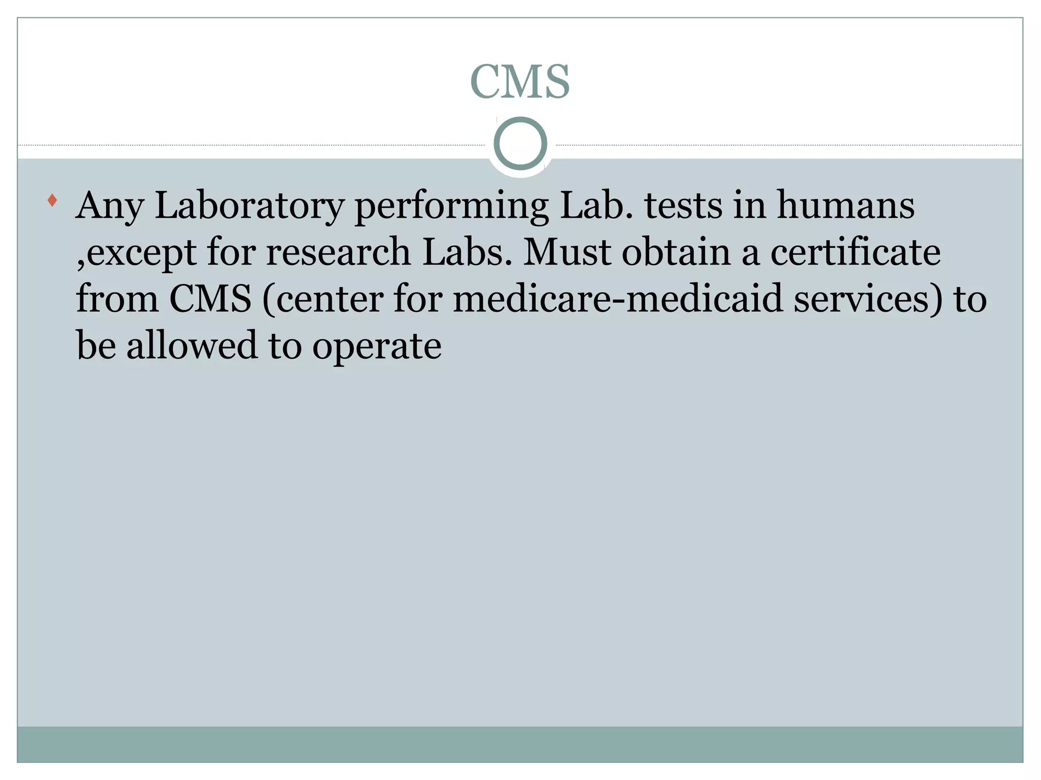CMS
 Any Laboratory performing Lab. tests in humans
,except for research Labs. Must obtain a certificate
from CMS (center for medicare-medicaid services) to
be allowed to operate
 
