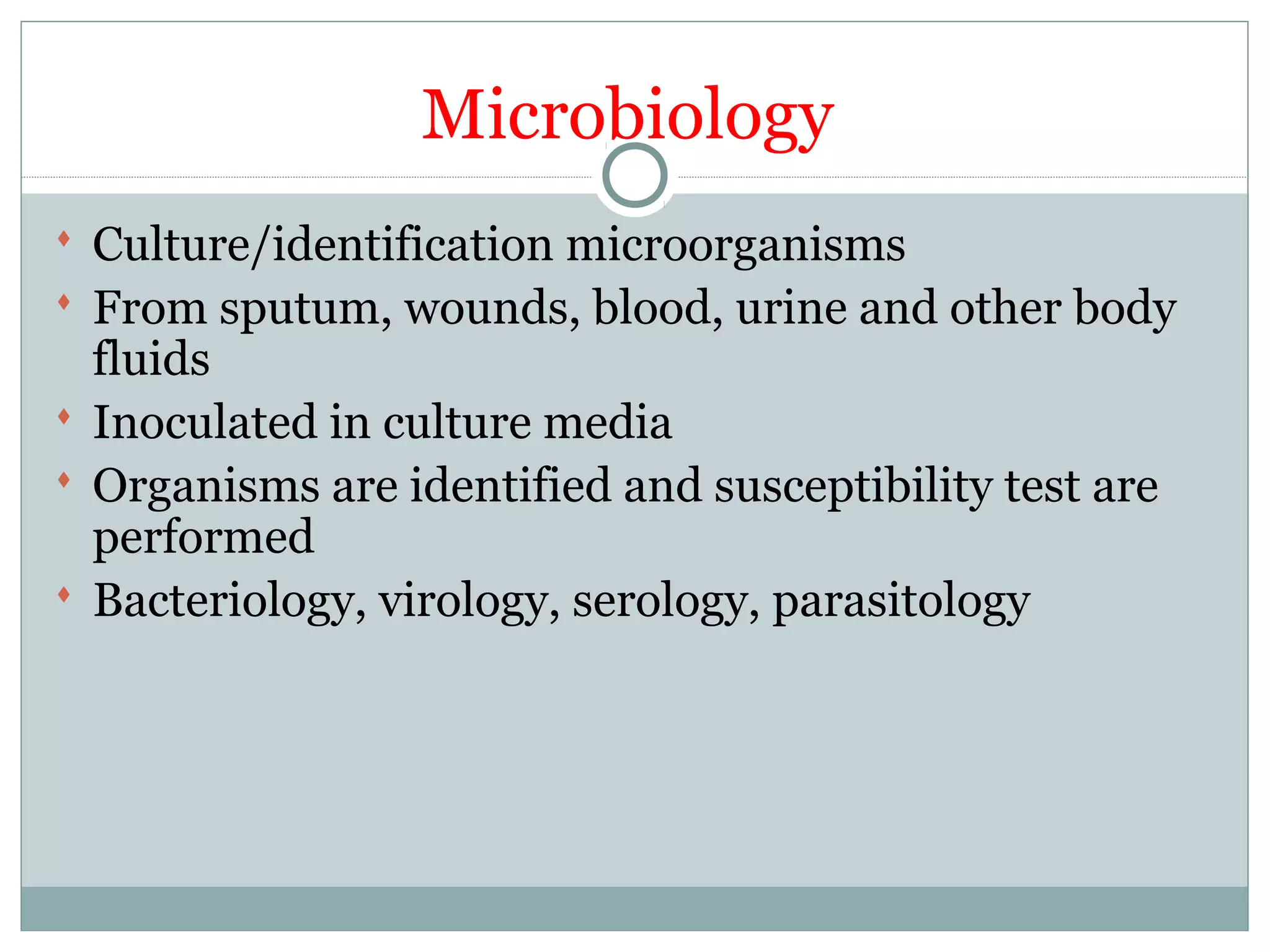 Microbiology
 Culture/identification microorganisms
 From sputum, wounds, blood, urine and other body
fluids
 Inoculated in culture media
 Organisms are identified and susceptibility test are
performed
 Bacteriology, virology, serology, parasitology
 