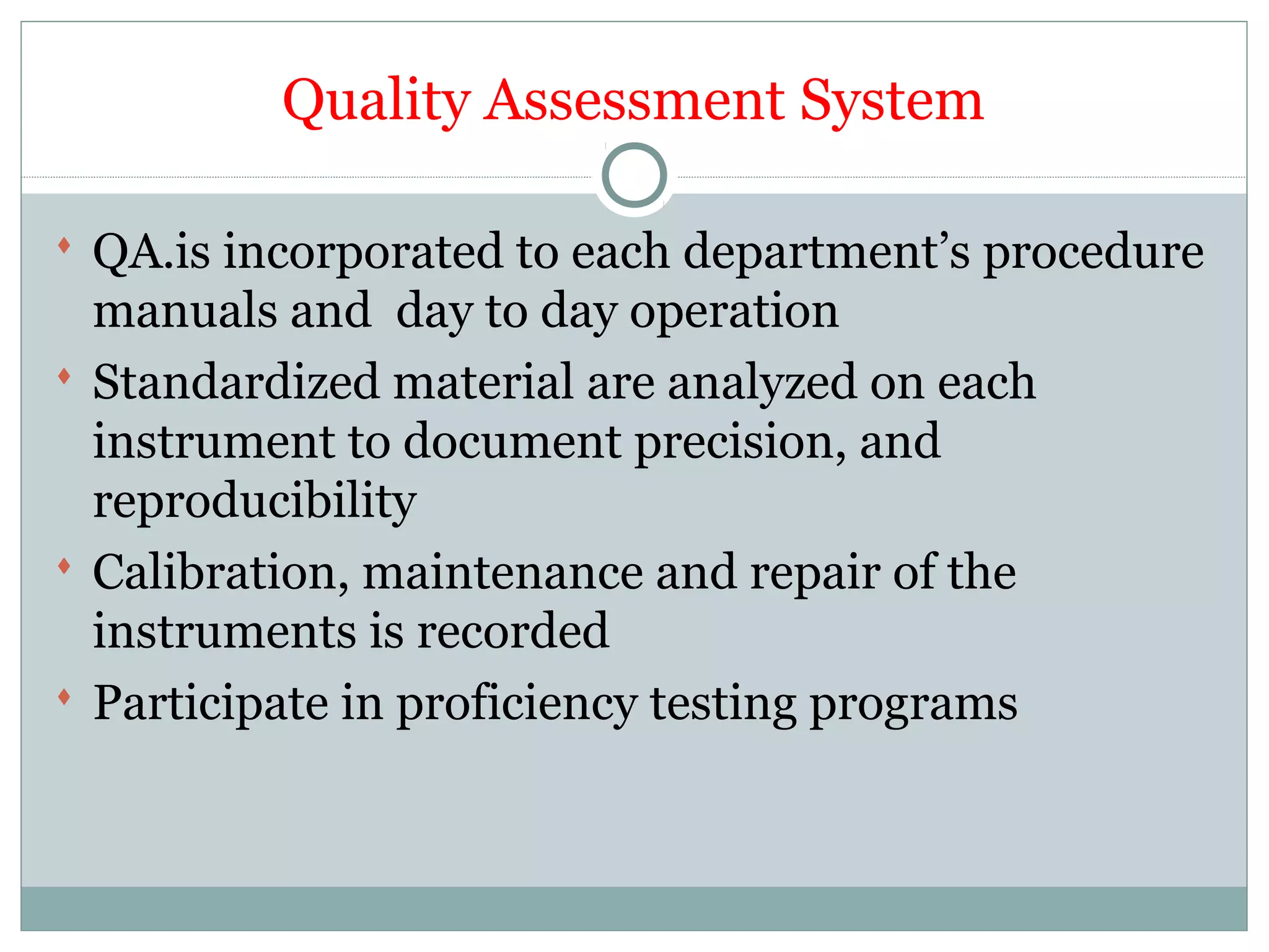 Quality Assessment System
 QA.is incorporated to each department’s procedure
manuals and day to day operation
 Standardized material are analyzed on each
instrument to document precision, and
reproducibility
 Calibration, maintenance and repair of the
instruments is recorded
 Participate in proficiency testing programs
 