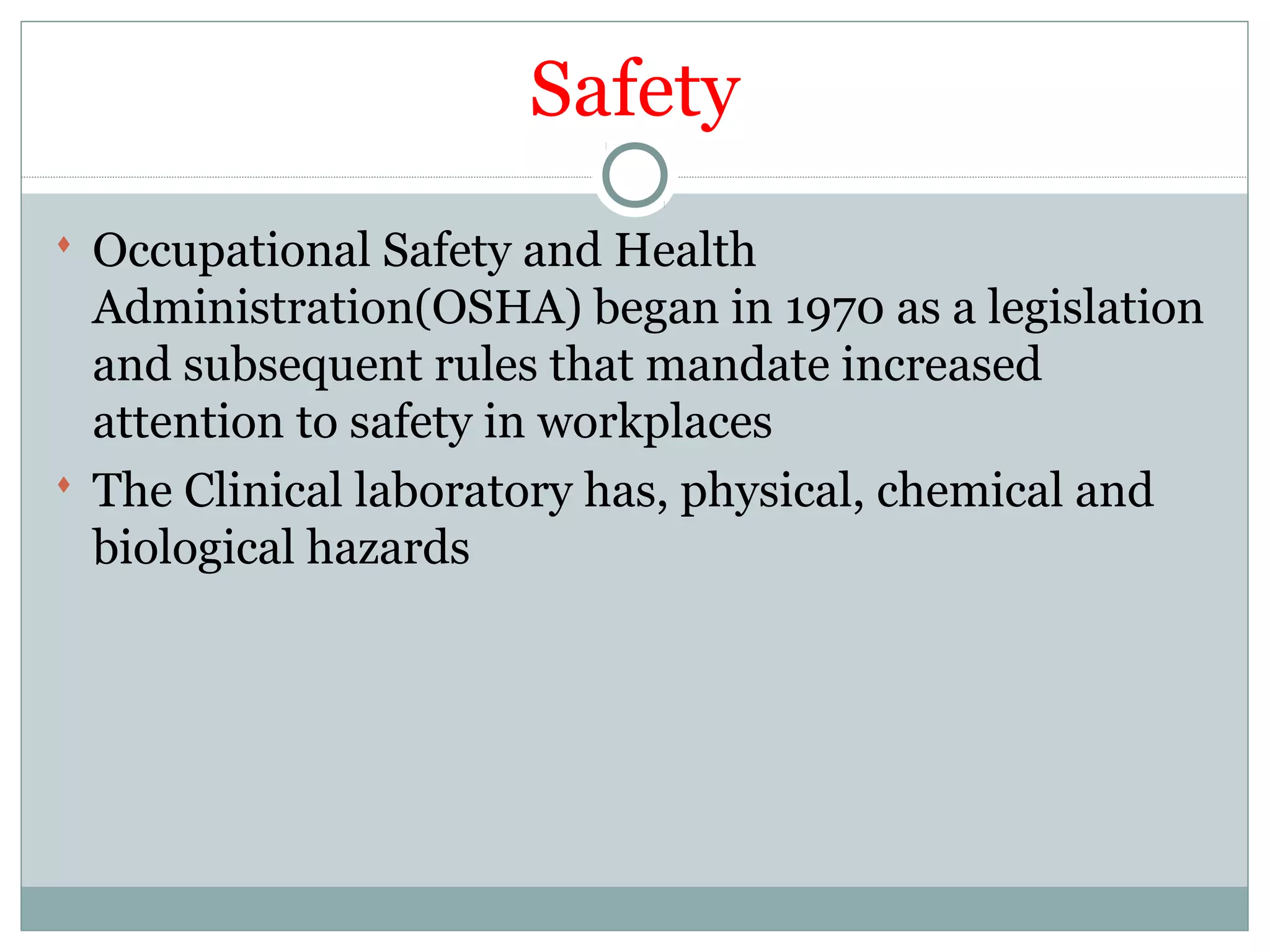 Safety
 Occupational Safety and Health
Administration(OSHA) began in 1970 as a legislation
and subsequent rules that mandate increased
attention to safety in workplaces
 The Clinical laboratory has, physical, chemical and
biological hazards
 