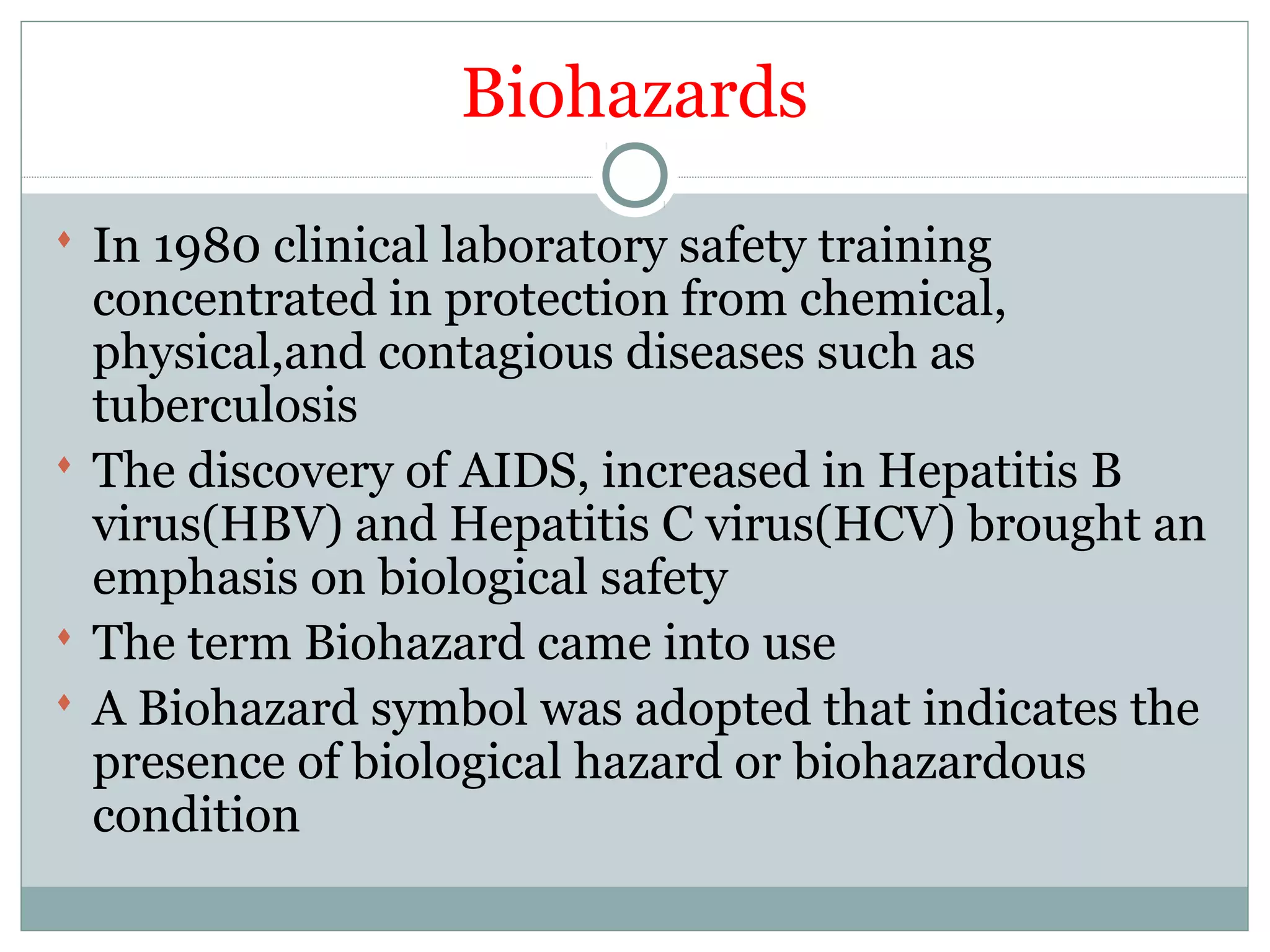 Biohazards
 In 1980 clinical laboratory safety training
concentrated in protection from chemical,
physical,and contagious diseases such as
tuberculosis
 The discovery of AIDS, increased in Hepatitis B
virus(HBV) and Hepatitis C virus(HCV) brought an
emphasis on biological safety
 The term Biohazard came into use
 A Biohazard symbol was adopted that indicates the
presence of biological hazard or biohazardous
condition
 