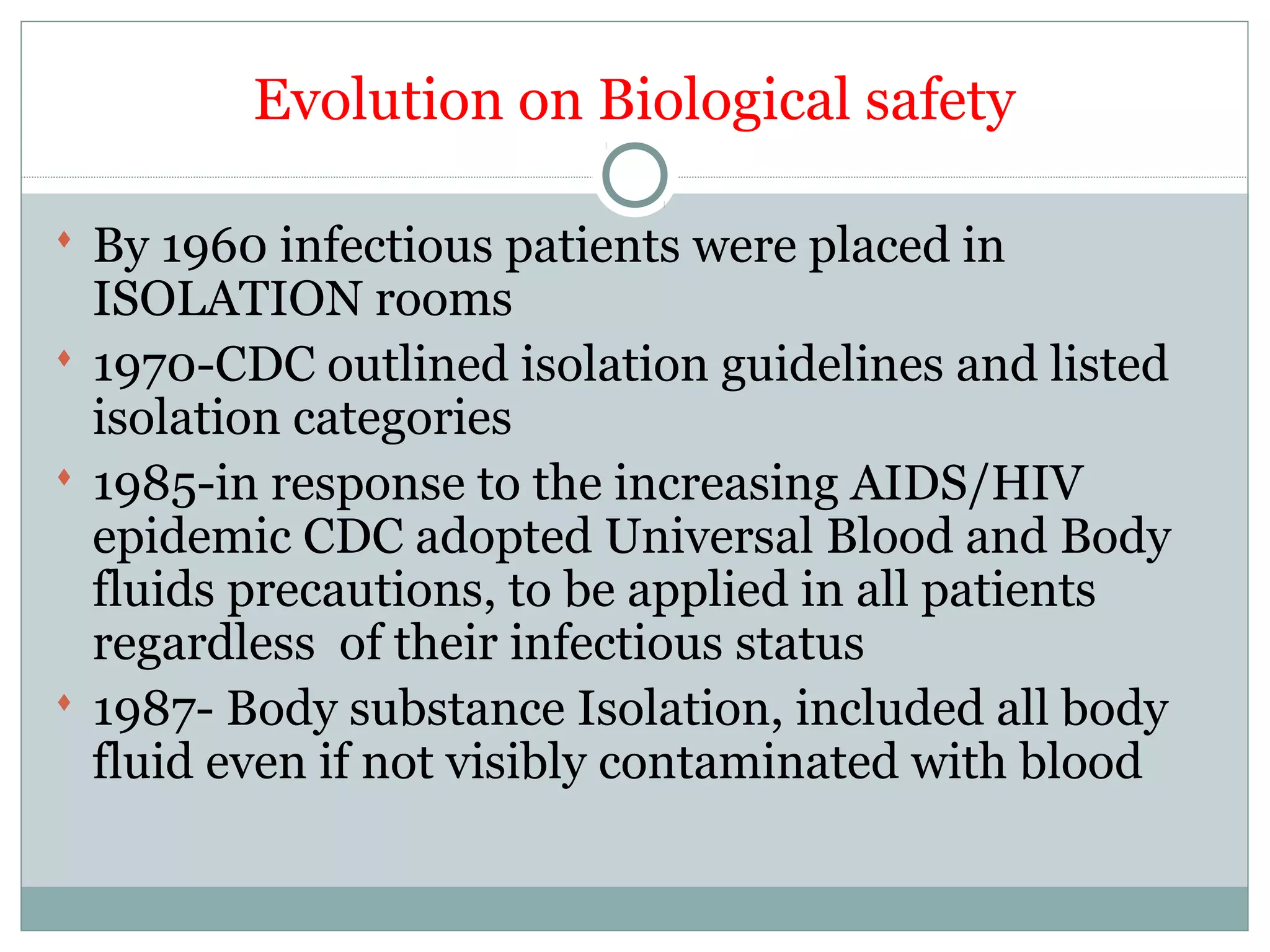 Evolution on Biological safety
 By 1960 infectious patients were placed in
ISOLATION rooms
 1970-CDC outlined isolation guidelines and listed
isolation categories
 1985-in response to the increasing AIDS/HIV
epidemic CDC adopted Universal Blood and Body
fluids precautions, to be applied in all patients
regardless of their infectious status
 1987- Body substance Isolation, included all body
fluid even if not visibly contaminated with blood
 