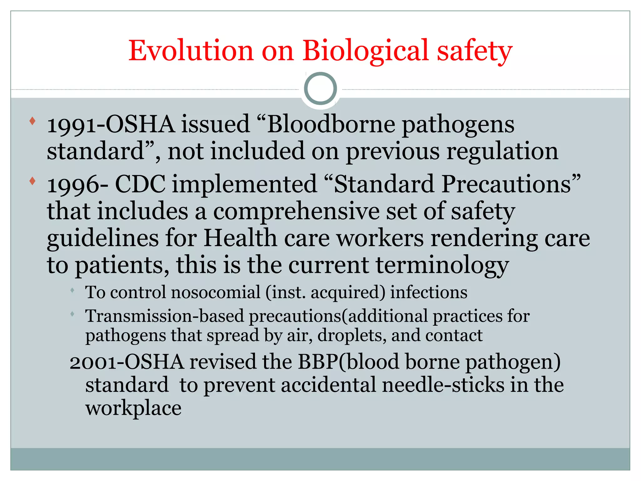 Evolution on Biological safety
 1991-OSHA issued “Bloodborne pathogens
standard”, not included on previous regulation
 1996- CDC implemented “Standard Precautions”
that includes a comprehensive set of safety
guidelines for Health care workers rendering care
to patients, this is the current terminology
 To control nosocomial (inst. acquired) infections
 Transmission-based precautions(additional practices for
pathogens that spread by air, droplets, and contact
2001-OSHA revised the BBP(blood borne pathogen)
standard to prevent accidental needle-sticks in the
workplace
 