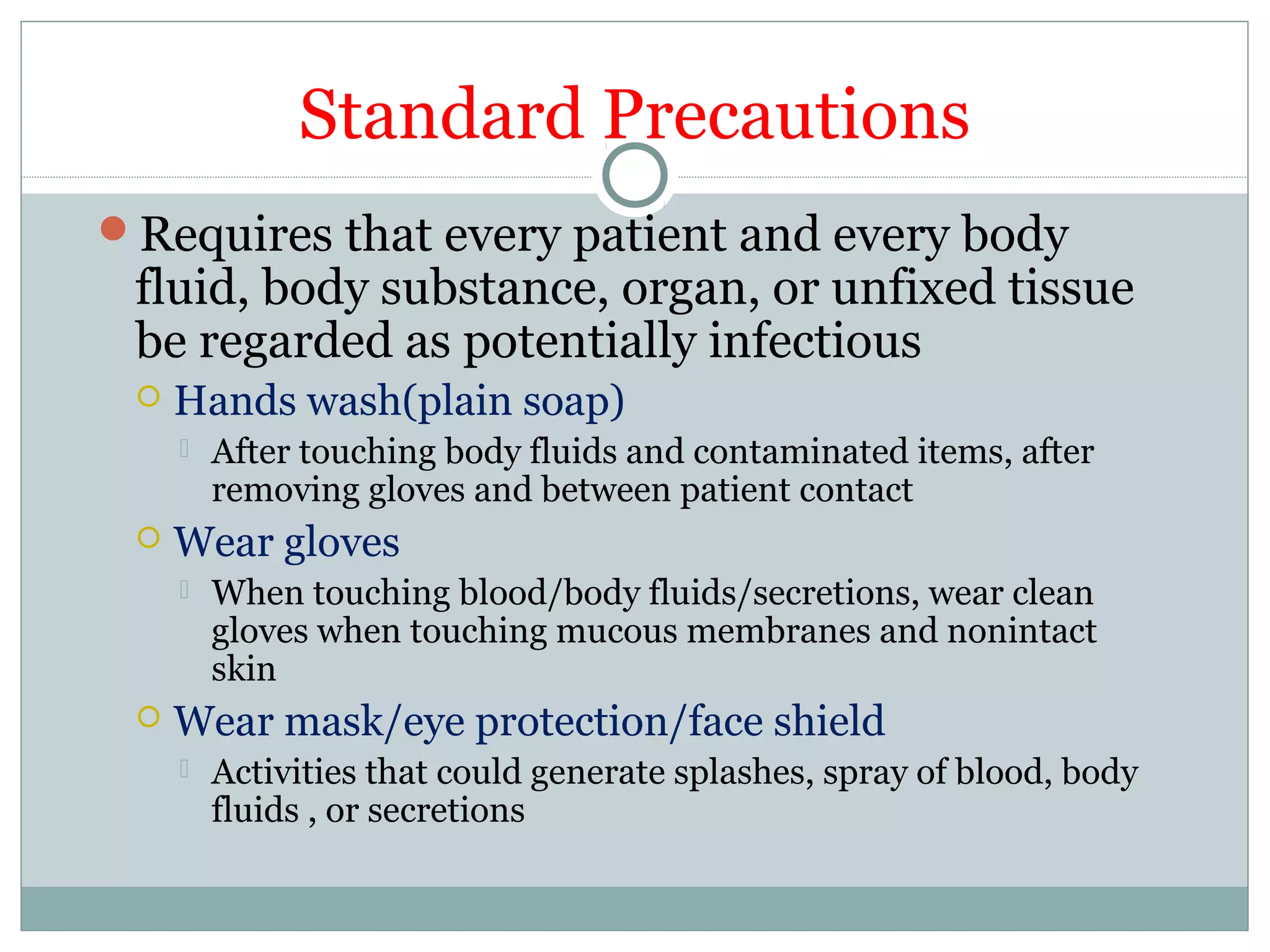Standard Precautions
Requires that every patient and every body
fluid, body substance, organ, or unfixed tissue
be regarded as potentially infectious
 Hands wash(plain soap)
 After touching body fluids and contaminated items, after
removing gloves and between patient contact
 Wear gloves
 When touching blood/body fluids/secretions, wear clean
gloves when touching mucous membranes and nonintact
skin
 Wear mask/eye protection/face shield
 Activities that could generate splashes, spray of blood, body
fluids , or secretions
 