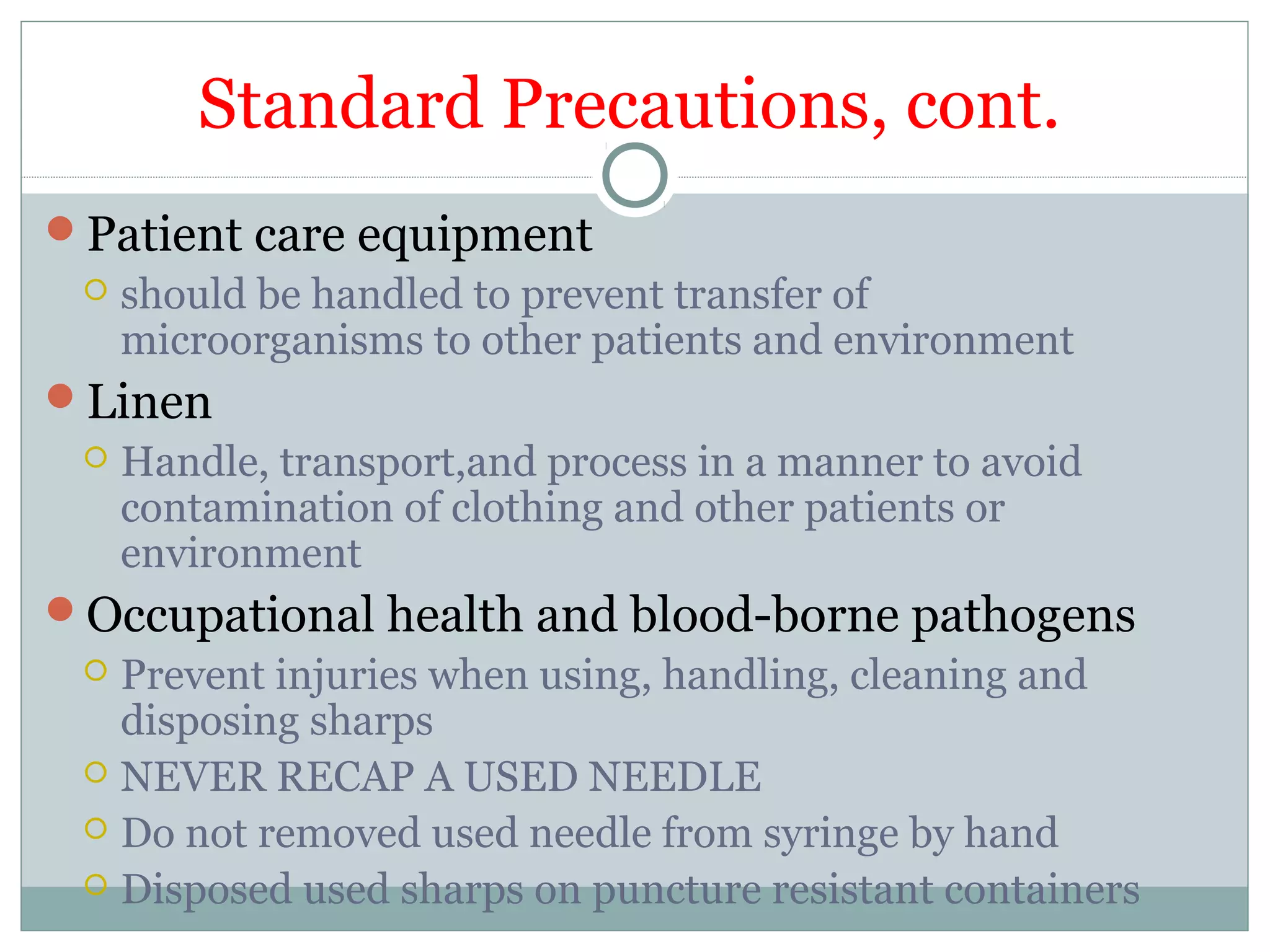Standard Precautions, cont.
Patient care equipment
 should be handled to prevent transfer of
microorganisms to other patients and environment
Linen
 Handle, transport,and process in a manner to avoid
contamination of clothing and other patients or
environment
Occupational health and blood-borne pathogens
 Prevent injuries when using, handling, cleaning and
disposing sharps
 NEVER RECAP A USED NEEDLE
 Do not removed used needle from syringe by hand
 Disposed used sharps on puncture resistant containers
 