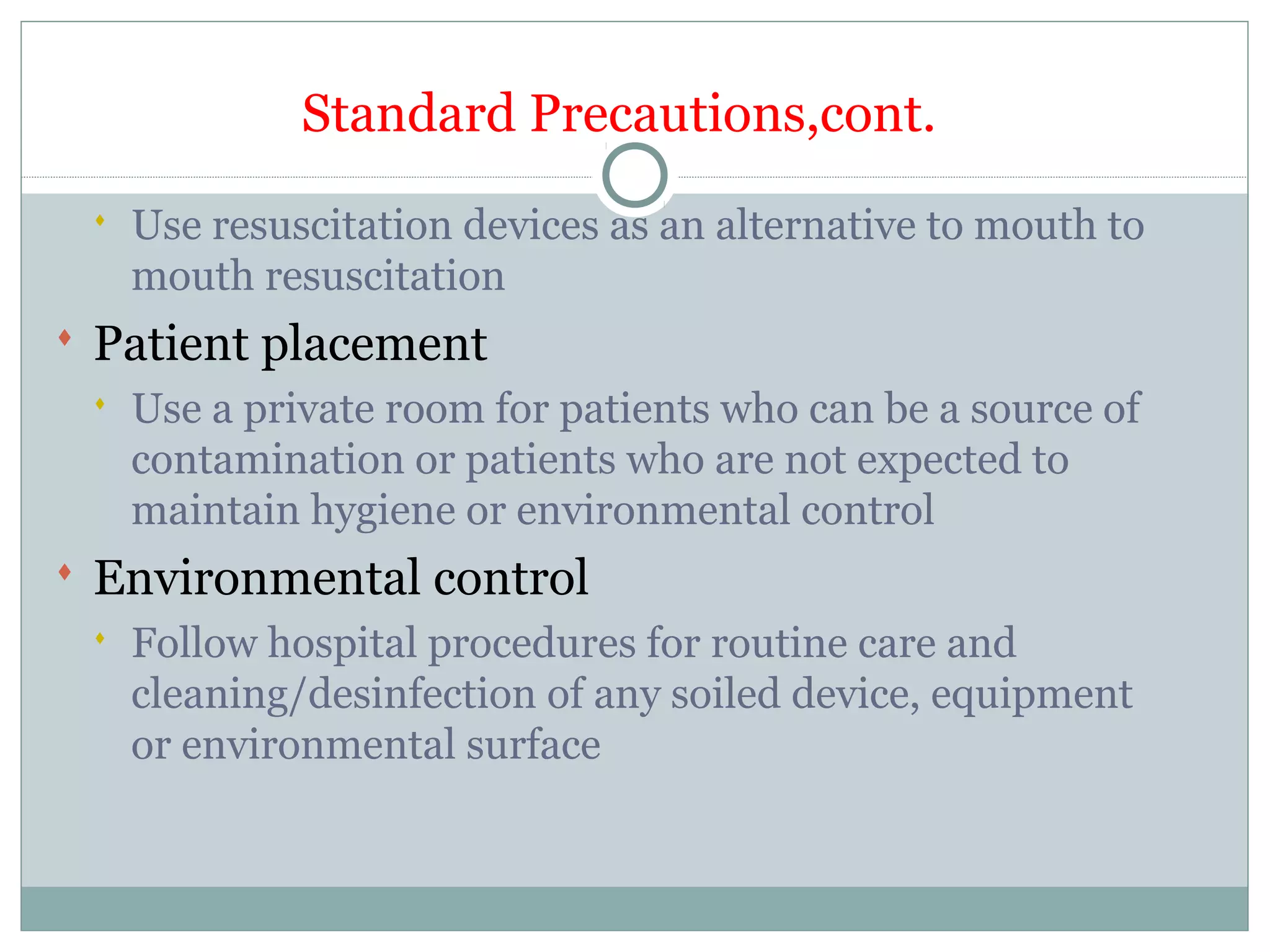 Standard Precautions,cont.
 Use resuscitation devices as an alternative to mouth to
mouth resuscitation
 Patient placement
 Use a private room for patients who can be a source of
contamination or patients who are not expected to
maintain hygiene or environmental control
 Environmental control
 Follow hospital procedures for routine care and
cleaning/desinfection of any soiled device, equipment
or environmental surface
 