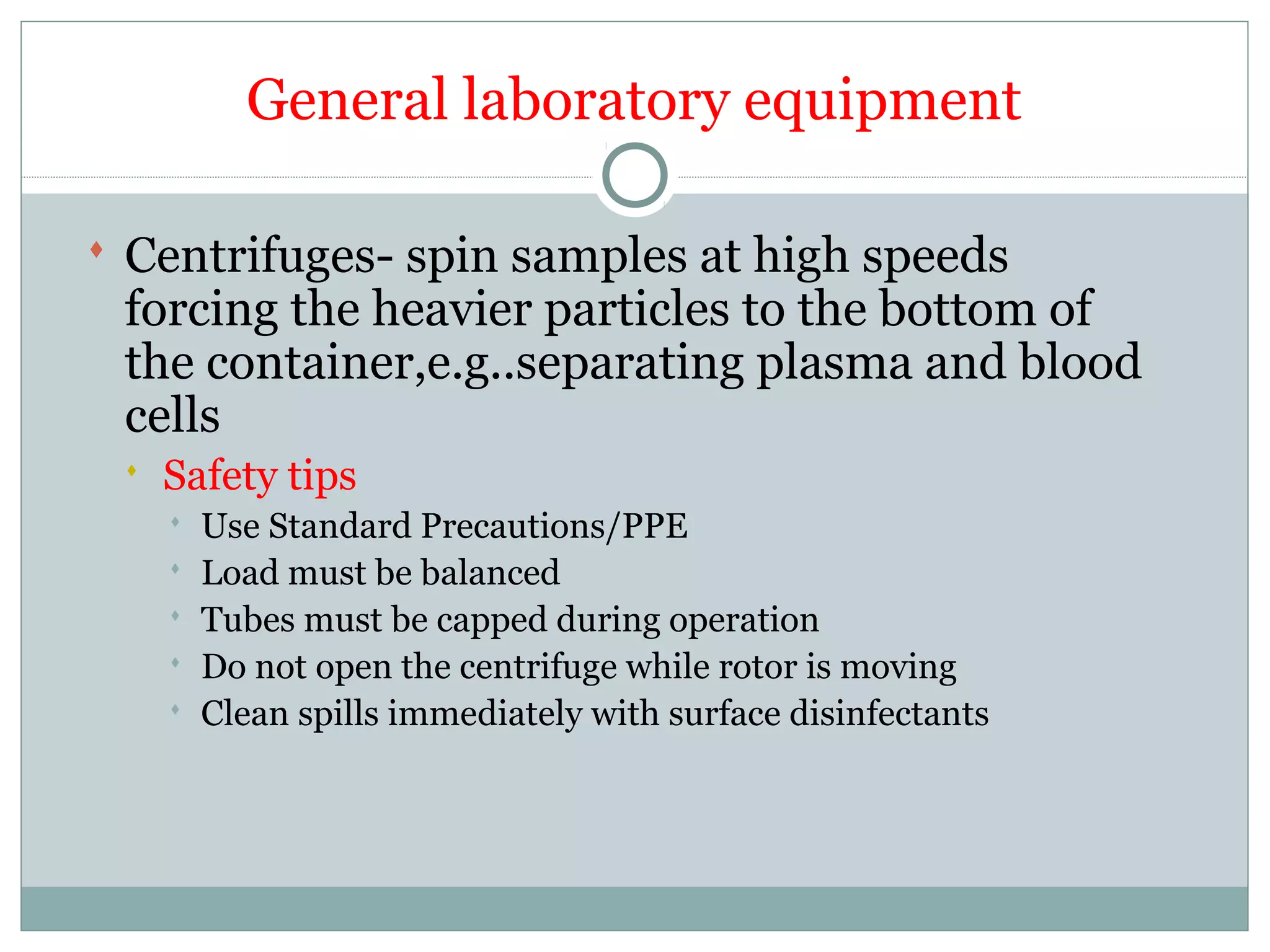 General laboratory equipment
 Centrifuges- spin samples at high speeds
forcing the heavier particles to the bottom of
the container,e.g..separating plasma and blood
cells
 Safety tips
 Use Standard Precautions/PPE
 Load must be balanced
 Tubes must be capped during operation
 Do not open the centrifuge while rotor is moving
 Clean spills immediately with surface disinfectants
 
