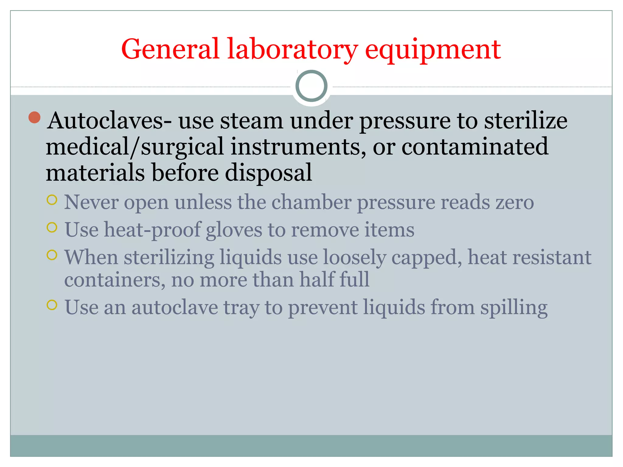 General laboratory equipment
Autoclaves- use steam under pressure to sterilize
medical/surgical instruments, or contaminated
materials before disposal
 Never open unless the chamber pressure reads zero
 Use heat-proof gloves to remove items
 When sterilizing liquids use loosely capped, heat resistant
containers, no more than half full
 Use an autoclave tray to prevent liquids from spilling
 