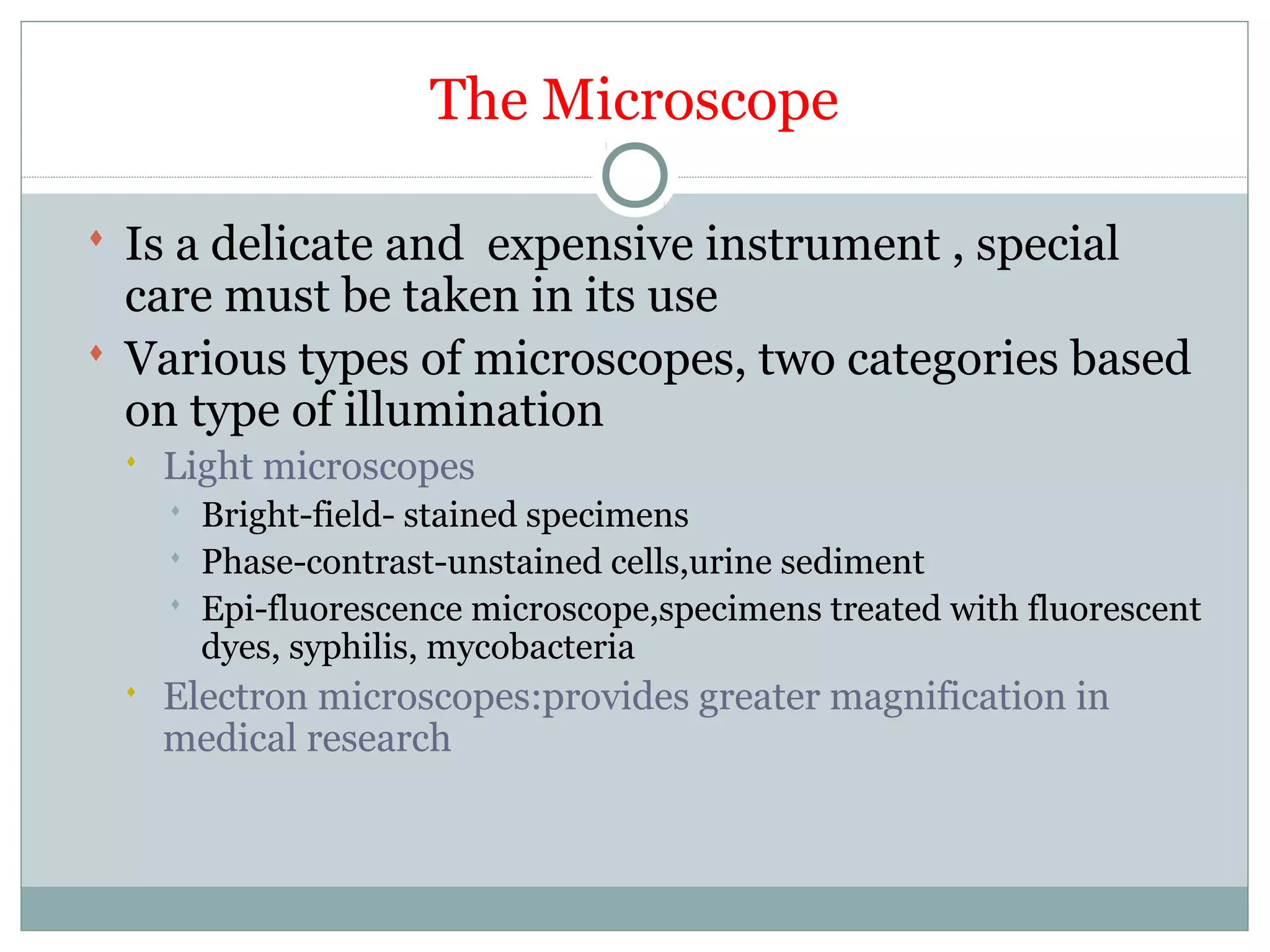 The Microscope
 Is a delicate and expensive instrument , special
care must be taken in its use
 Various types of microscopes, two categories based
on type of illumination
 Light microscopes
 Bright-field- stained specimens
 Phase-contrast-unstained cells,urine sediment
 Epi-fluorescence microscope,specimens treated with fluorescent
dyes, syphilis, mycobacteria
 Electron microscopes:provides greater magnification in
medical research
 
