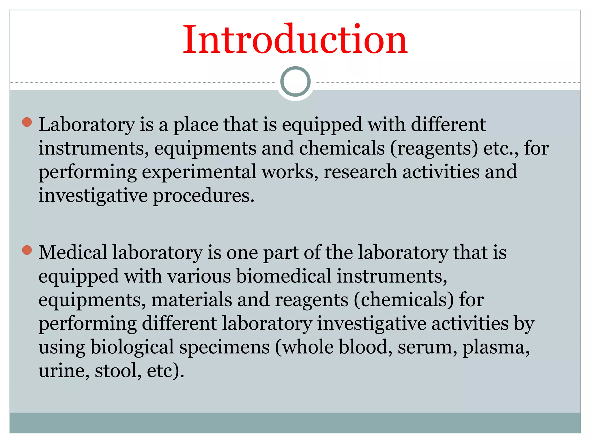 Introduction
Laboratory is a place that is equipped with different
instruments, equipments and chemicals (reagents) etc., for
performing experimental works, research activities and
investigative procedures.
Medical laboratory is one part of the laboratory that is
equipped with various biomedical instruments,
equipments, materials and reagents (chemicals) for
performing different laboratory investigative activities by
using biological specimens (whole blood, serum, plasma,
urine, stool, etc).
 