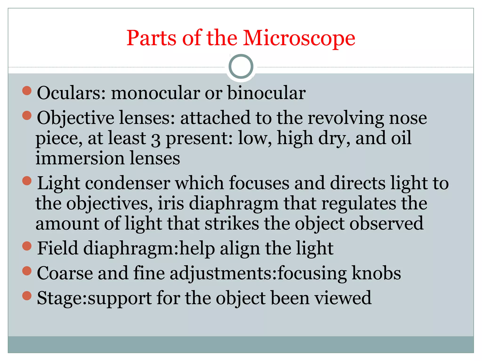 Parts of the Microscope
Oculars: monocular or binocular
Objective lenses: attached to the revolving nose
piece, at least 3 present: low, high dry, and oil
immersion lenses
Light condenser which focuses and directs light to
the objectives, iris diaphragm that regulates the
amount of light that strikes the object observed
Field diaphragm:help align the light
Coarse and fine adjustments:focusing knobs
Stage:support for the object been viewed
 
