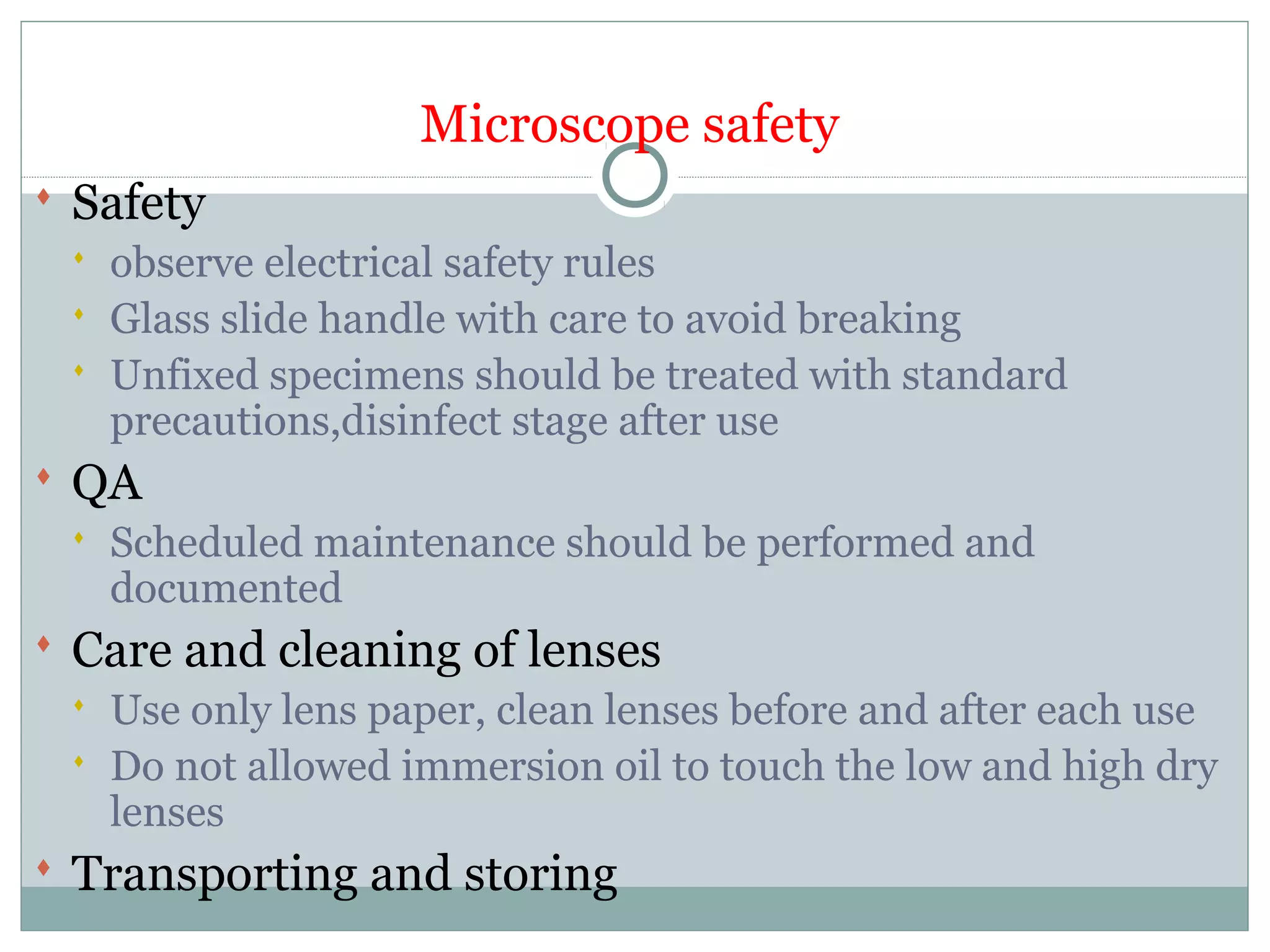 Microscope safety
 Safety
 observe electrical safety rules
 Glass slide handle with care to avoid breaking
 Unfixed specimens should be treated with standard
precautions,disinfect stage after use
 QA
 Scheduled maintenance should be performed and
documented
 Care and cleaning of lenses
 Use only lens paper, clean lenses before and after each use
 Do not allowed immersion oil to touch the low and high dry
lenses
 Transporting and storing
 