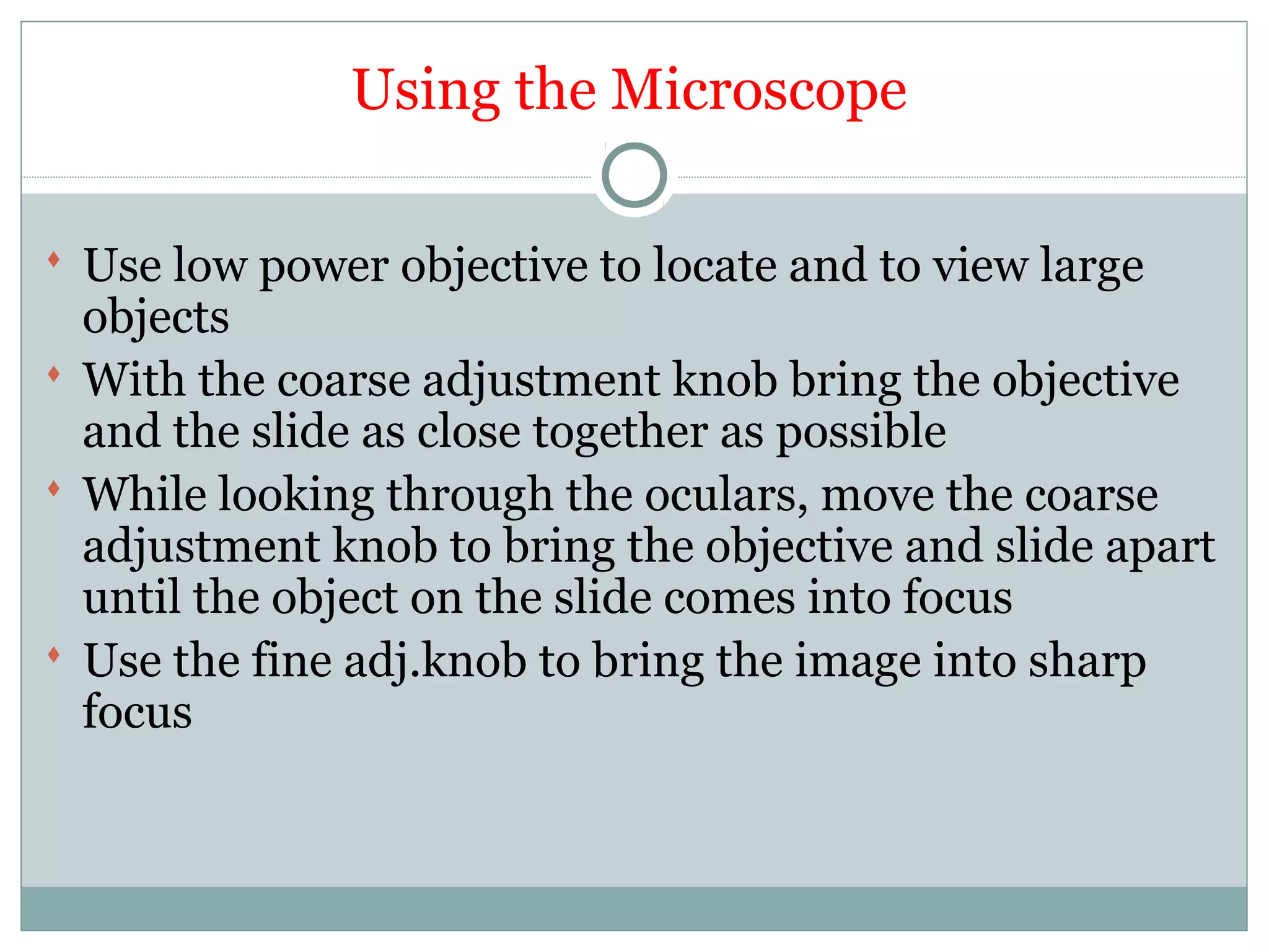 Using the Microscope
 Use low power objective to locate and to view large
objects
 With the coarse adjustment knob bring the objective
and the slide as close together as possible
 While looking through the oculars, move the coarse
adjustment knob to bring the objective and slide apart
until the object on the slide comes into focus
 Use the fine adj.knob to bring the image into sharp
focus
 