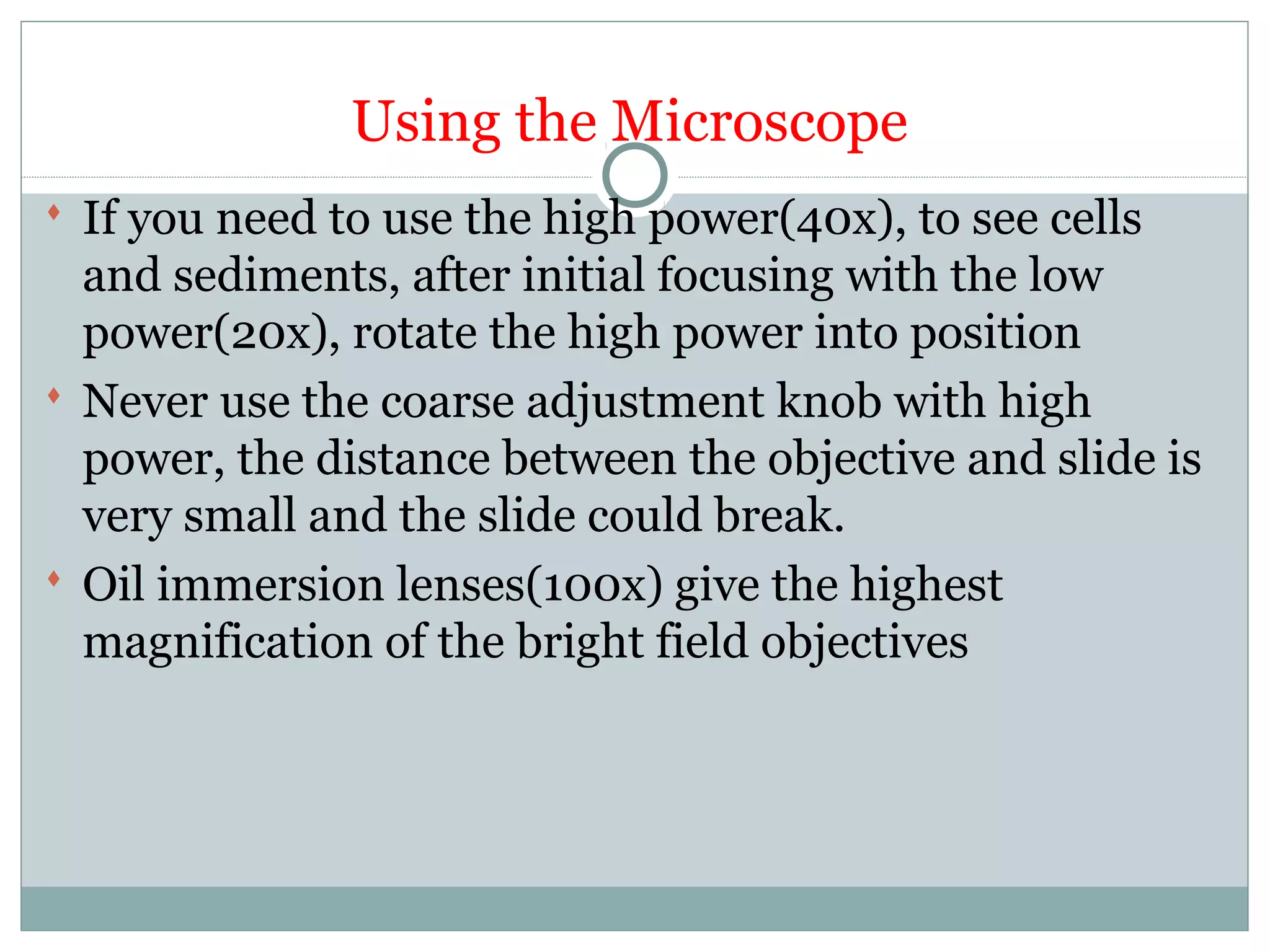 Using the Microscope
 If you need to use the high power(40x), to see cells
and sediments, after initial focusing with the low
power(20x), rotate the high power into position
 Never use the coarse adjustment knob with high
power, the distance between the objective and slide is
very small and the slide could break.
 Oil immersion lenses(100x) give the highest
magnification of the bright field objectives
 