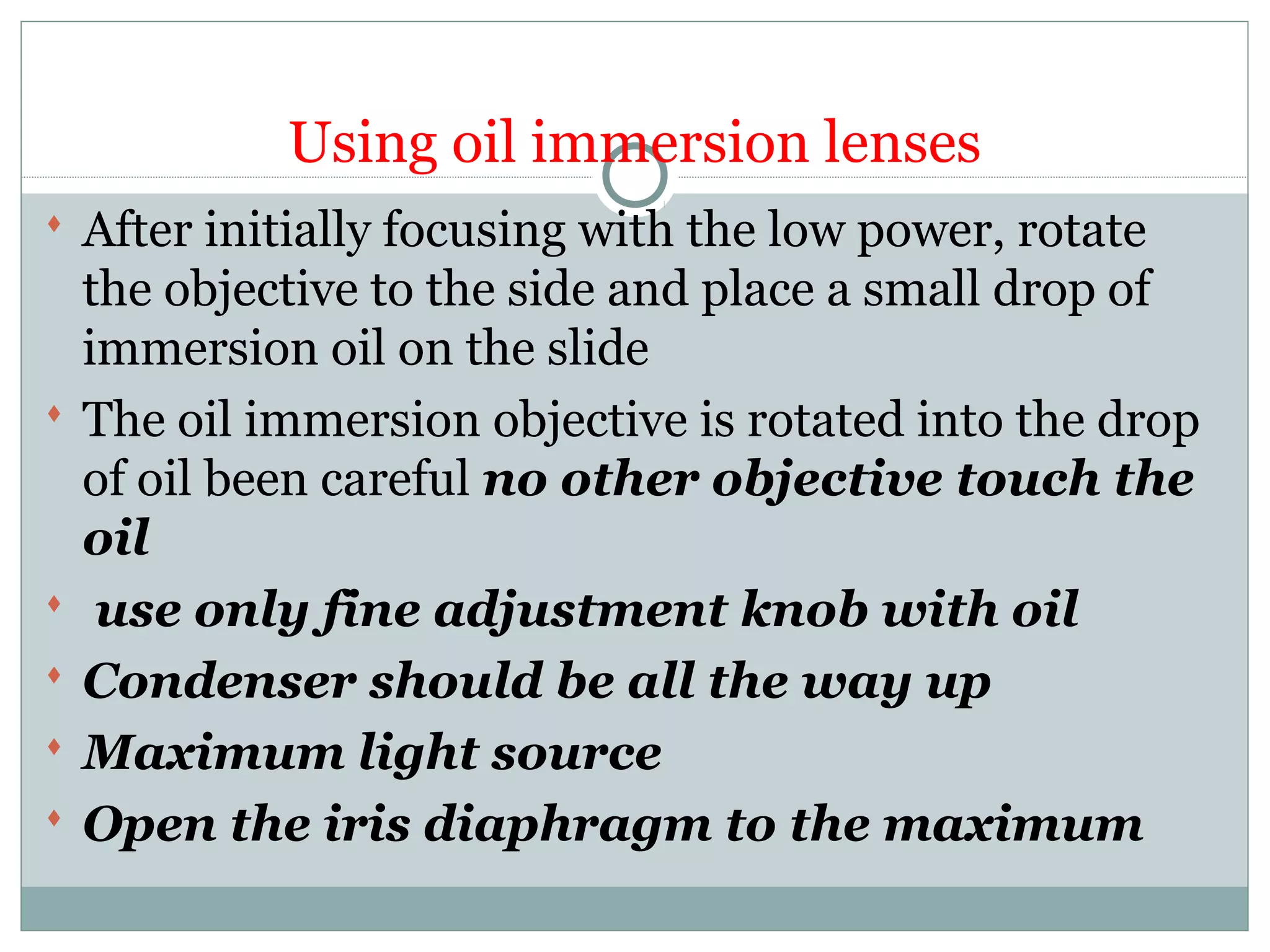 Using oil immersion lenses
 After initially focusing with the low power, rotate
the objective to the side and place a small drop of
immersion oil on the slide
 The oil immersion objective is rotated into the drop
of oil been careful no other objective touch the
oil
 use only fine adjustment knob with oil
 Condenser should be all the way up
 Maximum light source
 Open the iris diaphragm to the maximum
 